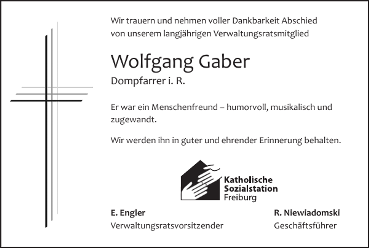 <p>Auferstehen ist unser Glaube,<br />Wir trauern und nehmen voller<br />Dankbarkeit Abschied<br />Wiedersehen unsere Hoffnung,<br />von unserem langjährigen Verwaltungsratsmitglied<br />Gedenken unsere Liebe.</p><p>Wolfgang Gaber</p><p>Augustinus</p><p>Die Freiburger Münsterstiftung trauert um ihre TreuhandDompfarrer<br />i. R. Stiftungssekretärin<br />stifterin<br />und ehrenamtliche</p><p>Rita<br />Dreher<br />Er war ein Menschenfreund – humorvoll, musikalisch und<br />Ihrzugewandt.<br />Dienst an unserer Stiftung ist unermesslich. Ihre Treue und<br />Verlässlichkeit bleiben unvergessen. Ihre Freundlichkeit hat<br />die Stiftung in besonderer Weise geprägt.</p><p>Wir werden ihn in guter und ehrender Erinnerung behalten.</p><p>In tiefer Dankbarkeit</p><p>Dompfarrer a. D. Dr. Rainer Gantert Peter Kalchthaler<br />Erich<br />Wittner<br />Stellvertretender<br />Mitglied desR. Niewiadomski<br />E. Engler<br />Vorsitzender des Vorsitzender des<br />Vorstandes<br />Verwaltungsratsvorsitzender Geschäftsführer<br />Vorstandes<br />Vorstandes</p>