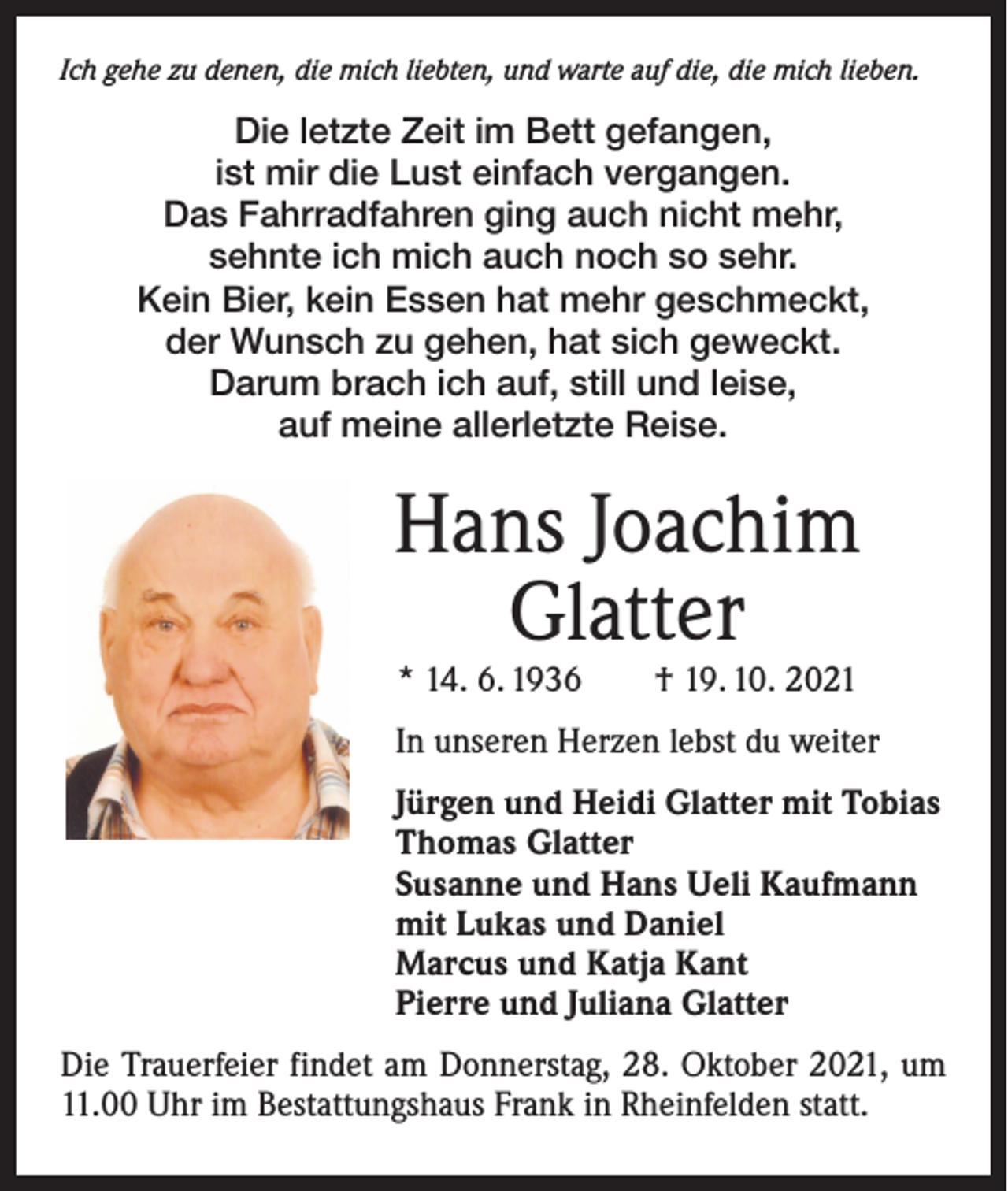 <p>Ich gehe zu denen, die mich liebten, und warte auf die, die mich lieben.</p><p>Die letzte Zeit im Bett gefangen,<br />ist mir die Lust einfach vergangen.<br />Das Fahrradfahren ging auch nicht mehr,<br />sehnte ich mich auch noch so sehr.<br />Kein Bier, kein Essen hat mehr geschmeckt,<br />der Wunsch zu gehen, hat sich geweckt.<br />Darum brach ich auf, still und leise,<br />auf meine allerletzte Reise.</p><p>Hans Joachim<br />Glatter<br />* 14. 6. 1936 † 19. 10. 2021</p><p>In unseren Herzen lebst du weiter<br />Jürgen und Heidi Glatter mit Tobias<br />Thomas Glatter<br />Susanne und Hans Ueli Kaufmann<br />mit Lukas und Daniel<br />Marcus und Katja Kant<br />Pierre und Juliana Glatter<br />Die Trauerfeier findet am Donnerstag, 28. Oktober 2021, um<br />11.00 Uhr im Bestattungshaus Frank in Rheinfelden statt.</p>