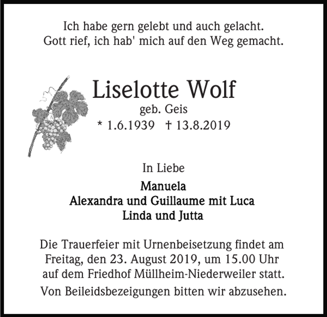 <p>Ich habe gern gelebt und auch gelacht.<br />Gott rief, ich hab' mich auf den Weg gemacht.</p><p>Liselotte Wolf<br />geb. Geis<br />* 1.6.1939 † 13.8.2019<br />In Liebe</p><p>Die Trauerfeier mit Urnenbeisetzung findet am<br />Freitag, den 23. August 2019, um 15.00 Uhr<br />auf dem Friedhof Müllheim-Niederweiler statt.<br />Von Beileidsbezeigungen bitten wir abzusehen.</p>