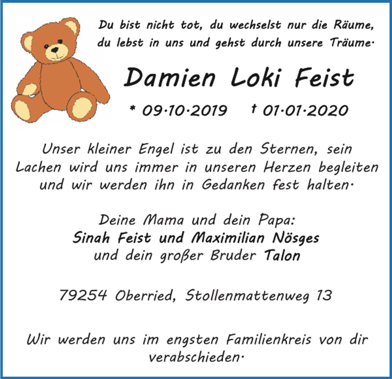<p>Unser kleiner Engel ist zu den Sternen, sein<br />Lachen wird uns immer in unseren Herzen begleiten<br />und wir werden ihn in Gedanken fest halten.<br />Deine Mama und dein Papa:<br />und dein großer Bruder<br />79254 Oberried, Stollenmattenweg 13<br />Wir werden uns im engsten Familienkreis von dir<br />verabschieden.</p>