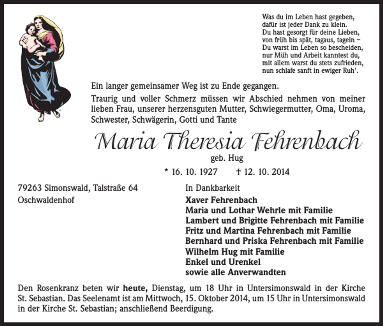 <p>Was du im Leben hast gegeben,<br />dafür ist jeder Dank zu klein.<br />Du hast gesorgt für deine Lieben,<br />von früh bis spät, tagaus, tagein –<br />Du warst im Leben so bescheiden,<br />nur Müh und Arbeit kanntest du,<br />mit allem warst du stets zufrieden,<br />nun schlafe sanft in ewiger Ruh‘.</p><p>Ein langer gemeinsamer Weg ist zu Ende gegangen.<br />Traurig und voller Schmerz müssen wir Abschied nehmen von meiner<br />­lieben Frau, unserer herzensguten Mutter, Schwiegermutter, Oma, Uroma,<br />Schwester, Schwägerin, Gotti und Tante</p><p>Maria Theresia Fehrenbach<br />geb. Hug</p><p>* 16. 10. 1927 † 12. 10. 2014<br />79263 Simonswald, Talstraße 64<br />Oschwaldenhof</p><p>In Dankbarkeit<br />aver Fehrenbach<br />X<br />Maria und Lothar Wehrle mit Familie<br />Lambert und Brigitte Fehrenbach mit Familie<br />Fritz und Martina Fehrenbach mit Familie<br />Bernhard und Priska Fehrenbach mit Familie<br />Wilhelm Hug mit Familie<br />Enkel und Urenkel<br />sowie alle Anverwandten</p><p>Den Rosenkranz beten wir heute, Dienstag, um 18 Uhr in Untersimonswald in der Kirche<br />St. Sebastian. Das Seelenamt ist am Mittwoch, 15. Oktober 2014, um 15 Uhr in Untersimonswald­<br />in der Kirche St. Sebastian; anschließend Beerdigung.</p>