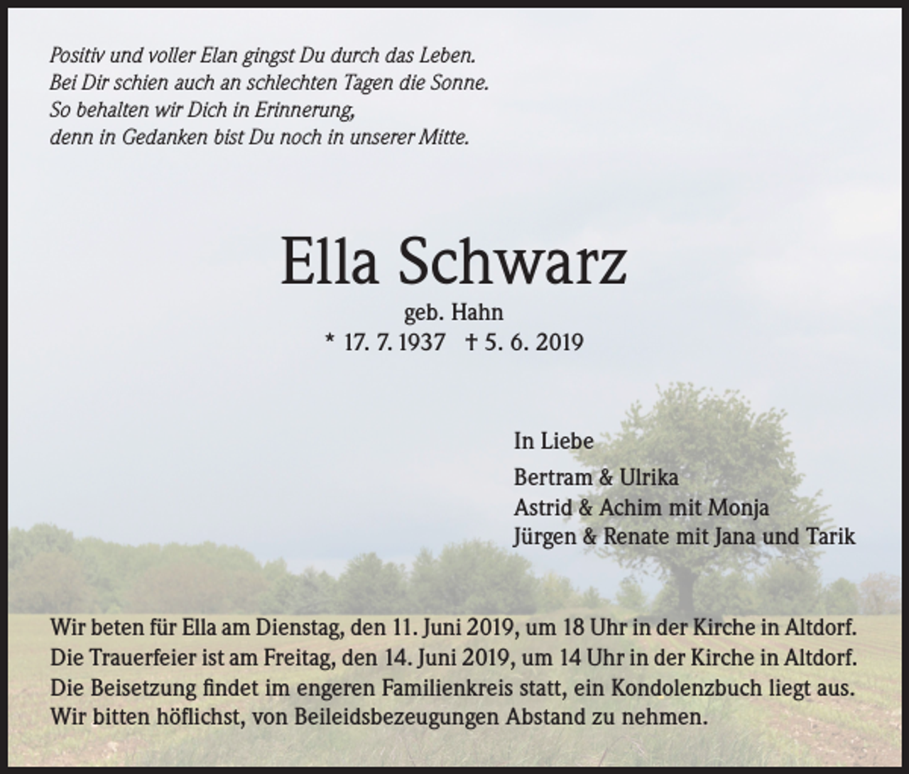 <p>Positiv und voller Elan gingst Du durch das Leben.<br />Bei Dir schien auch an schlechten Tagen die Sonne.<br />So behalten wir Dich in Erinnerung,<br />denn in Gedanken bist Du noch in unserer Mitte.</p><p>Ella Schwarz<br />geb. Hahn<br />* 17. 7. 1937 † 5. 6. 2019</p><p>In Liebe<br />Bertram &amp; Ulrika<br />Astrid &amp; Achim mit Monja<br />Jürgen &amp; Renate mit Jana und Tarik<br />Wir beten für Ella am Dienstag, den 11. Juni 2019, um 18 Uhr in der Kirche in Altdorf.<br />Die Trauerfeier ist am Freitag, den 14. Juni 2019, um 14 Uhr in der Kirche in Altdorf.<br />Die Beisetzung findet im engeren Familienkreis statt, ein Kondolenzbuch liegt aus.<br />Wir bitten höflichst, von Beileidsbezeugungen Abstand zu nehmen.</p>