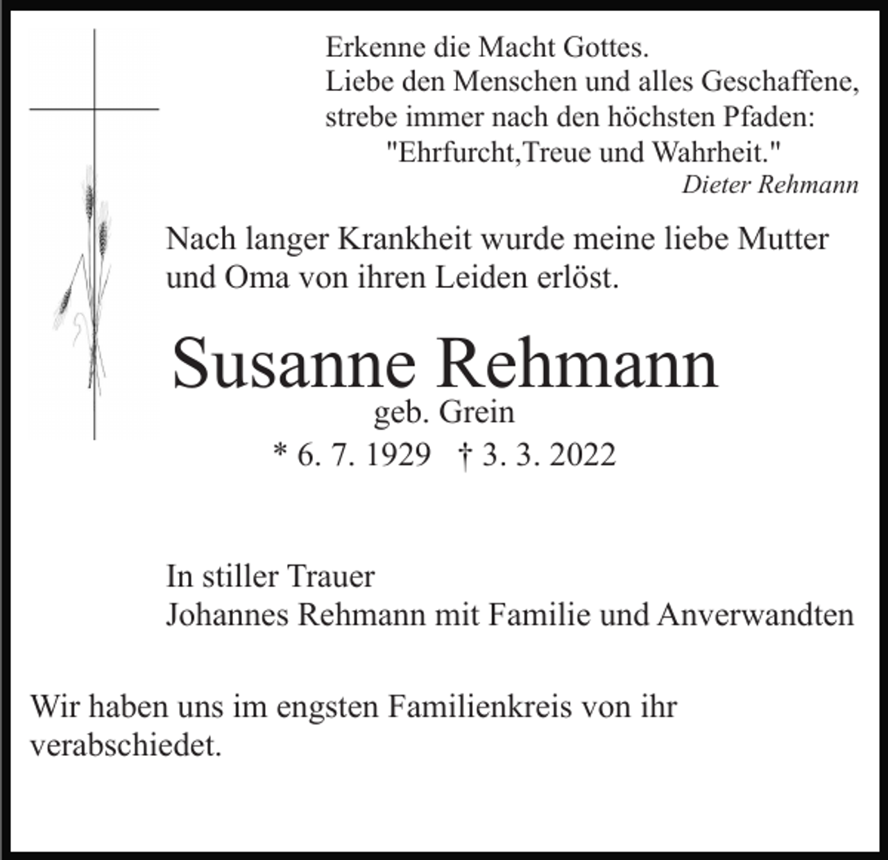 <p>Erkenne die Macht Gottes.<br />Liebe den Menschen und alles Geschaffene,<br />strebe immer nach den höchsten Pfaden:<br />"Ehrfurcht,Treue und Wahrheit."<br />Dieter Rehmann</p><p>Nach langer Krankheit wurde meine liebe Mutter<br />und Oma von ihren Leiden erlöst.</p><p>Susanne<br />Rehmann<br />geb. Grein<br />* 6. 7. 1929 † 3. 3. 2022</p><p>In stiller Trauer<br />Johannes Rehmann mit Familie und Anverwandten<br />Wir haben uns im engsten Familienkreis von ihr<br />verabschiedet.</p>
