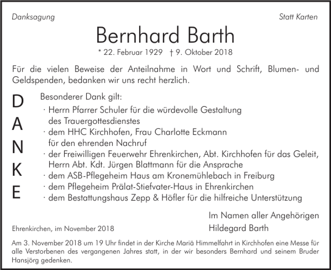 <p>Danksagung</p><p>Bernhard Barth</p><p>Statt Karten</p><p>* 22. Februar 1929 † 9. Oktober 2018</p><p>Für die vielen Beweise der Anteilnahme in Wort und Schrift, Blumen- und<br />Geldspenden, bedanken wir uns recht herzlich.</p><p>D<br />A<br />N<br />K<br />E</p><p>Besonderer Dank gilt:<br />· Herrn Pfarrer Schuler für die würdevolle Gestaltung<br />des Trauergottesdienstes<br />· dem HHC Kirchhofen, Frau Charlotte Eckmann<br />für den ehrenden Nachruf<br />· der Freiwilligen Feuerwehr Ehrenkirchen, Abt. Kirchhofen für das Geleit,<br />Herrn Abt. Kdt. Jürgen Blattmann für die Ansprache<br />· dem ASB-Pflegeheim Haus am Kronemühlebach in Freiburg<br />· dem Pflegeheim Prälat-Stiefvater-Haus in Ehrenkirchen<br />· dem Bestattungshaus Zepp &amp; Höfler für die hilfreiche Unterstützung</p><p>Ehrenkirchen, im November 2018</p><p>Im Namen aller Angehörigen<br />Hildegard Barth</p><p>Am 3. November 2018 um 19 Uhr findet in der Kirche Mariä Himmelfahrt in Kirchhofen eine Messe für<br />alle Verstorbenen des vergangenen Jahres statt, in der wir besonders Bernhard und seinem Bruder<br />Hansjörg gedenken.</p>