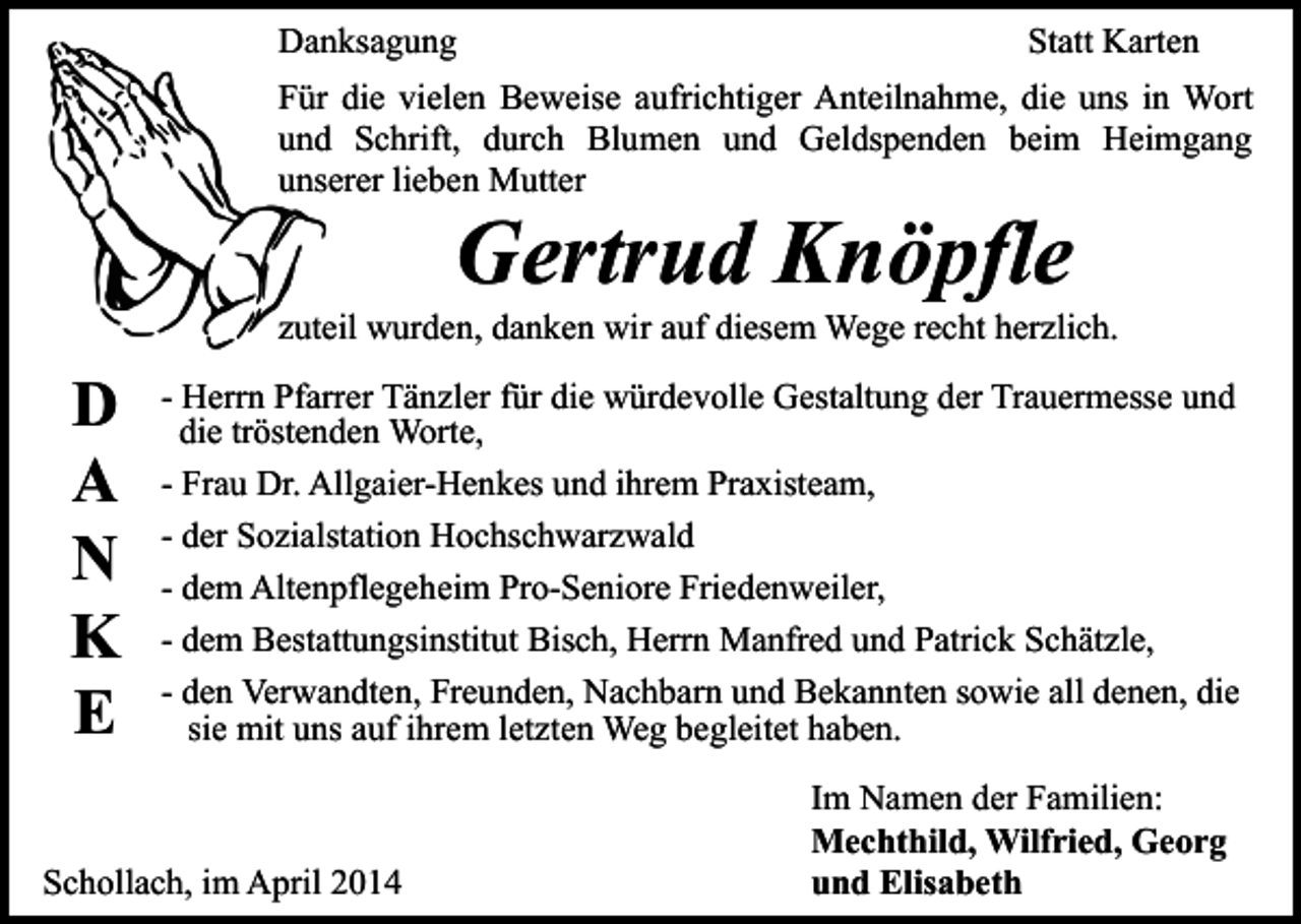 <p>Danksagung</p><p>Statt Karten</p><p>Für die vielen Beweise aufrichtiger Anteilnahme, die uns in Wort<br />und Schrift, durch Blumen und Geldspenden beim Heimgang<br />unserer lieben Mutter</p><p>Gertrud Knöpfle</p><p>zuteil wurden, danken wir auf diesem Wege recht herzlich.</p><p>D<br />A<br />N<br />K<br />E</p><p>- Herrn Pfarrer Tänzler für die würdevolle Gestaltung der Trauermesse und<br />die tröstenden Worte,<br />- Frau Dr. Allgaier-Henkes und ihrem Praxisteam,<br />- der Sozialstation Hochschwarzwald<br />- dem Altenpflegeheim Pro-Seniore Friedenweiler,<br />- dem Bestattungsinstitut Bisch, Herrn Manfred und Patrick Schätzle,<br />- den Verwandten, Freunden, Nachbarn und Bekannten sowie all denen, die<br />sie mit uns auf ihrem letzten Weg begleitet haben.</p><p>Schollach, im April 2014</p><p>Im Namen der Familien:<br />Mechthild, Wilfried, Georg<br />und Elisabeth</p>