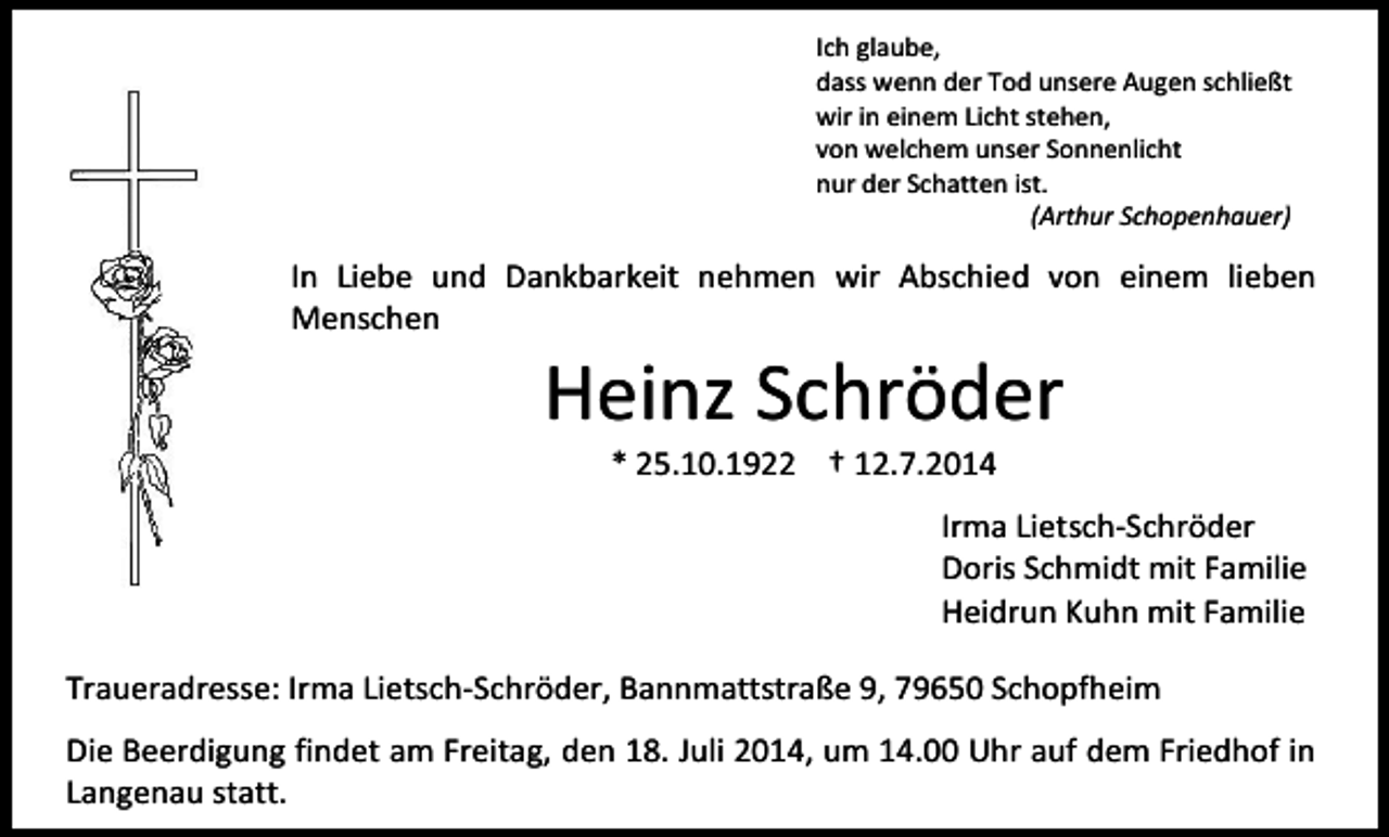 <p>Ich glaube,<br />dass wenn der Tod unsere Augen schließt<br />wir in einem Licht stehen,<br />von welchem unser Sonnenlicht<br />nur der Schatten ist.<br />(Arthur Schopenhauer)</p><p>In Liebe und Dankbarkeit nehmen wir Abschied von einem lieben<br />Menschen</p><p>Heinz Schröder<br />* 25.10.1922 † 12.7.2014</p><p>Irma Lietsch-Schröder<br />Doris Schmidt mit Familie<br />Heidrun Kuhn mit Familie<br />Traueradresse: Irma Lietsch-Schröder, Bannmattstraße 9, 79650 Schopfheim<br />Die Beerdigung findet am Freitag, den 18. Juli 2014, um 14.00 Uhr auf dem Friedhof in<br />Langenau statt.</p>