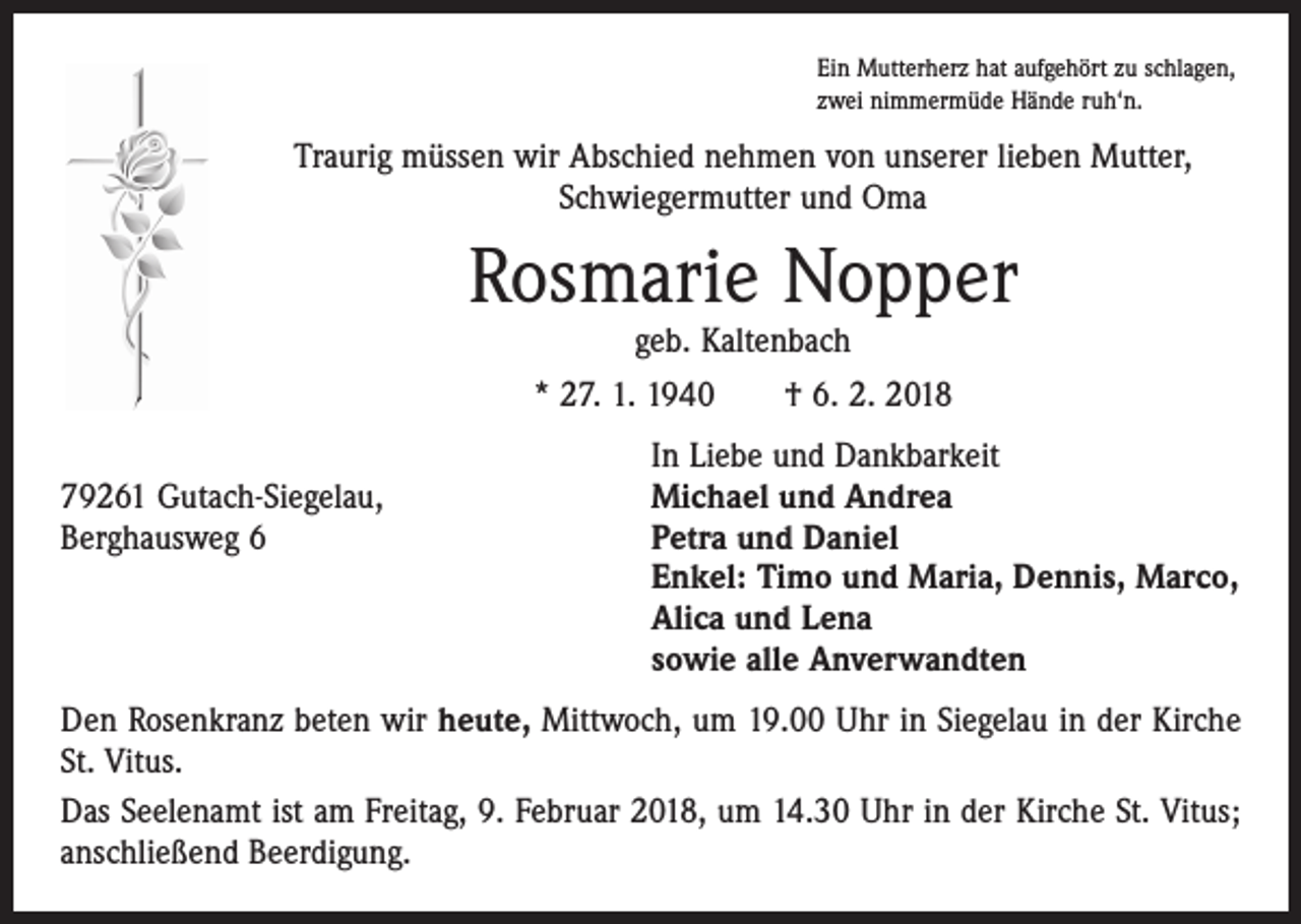 <p>Ein Mutterherz hat aufgehört zu schlagen,<br />zwei nimmermüde Hände ruh‘n.</p><p>Traurig müssen wir Abschied nehmen von unserer lieben Mutter,<br />Schwiegermutter und Oma</p><p>Rosmarie Nopper<br />geb. Kaltenbach</p><p>* 27. 1. 1940 † 6. 2. 2018</p><p>79261 Gutach-Siegelau,<br />Berghausweg 6</p><p>In Liebe und Dankbarkeit<br />Michael und Andrea<br />Petra und Daniel<br />Enkel: Timo und Maria, Dennis, Marco,<br />Alica und Lena<br />sowie alle Anverwandten</p><p>Den Rosenkranz beten wir heute, Mittwoch, um 19.00 Uhr in Siegelau in der Kirche<br />St. Vitus.<br />Das Seelenamt ist am Freitag, 9. Februar 2018, um 14.30 Uhr in der Kirche St. Vitus;<br />anschließend Beerdigung.</p>