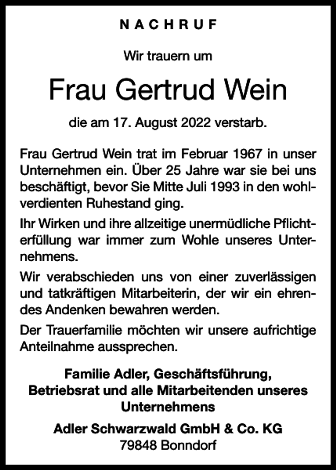 <p>NACHRUF<br />Wir trauern um</p><p>Frau Gertrud Wein<br />die am 17. August 2022 verstarb.<br />Frau Gertrud Wein trat im Februar 1967 in unser<br />Unternehmen ein. Über 25 Jahre war sie bei uns<br />beschäftigt, bevor Sie Mitte Juli 1993 in den wohlverdienten Ruhestand ging.<br />Ihr Wirken und ihre allzeitige unermüdliche Pflichterfüllung war immer zum Wohle unseres Unternehmens.<br />Wir verabschieden uns von einer zuverlässigen<br />und tatkräftigen Mitarbeiterin, der wir ein ehrendes Andenken bewahren werden.<br />Der Trauerfamilie möchten wir unsere aufrichtige<br />Anteilnahme aussprechen.<br />Familie Adler, Geschäftsführung,<br />Betriebsrat und alle Mitarbeitenden unseres<br />Unternehmens<br />Adler Schwarzwald GmbH &amp; Co. KG<br />79848 Bonndorf</p>