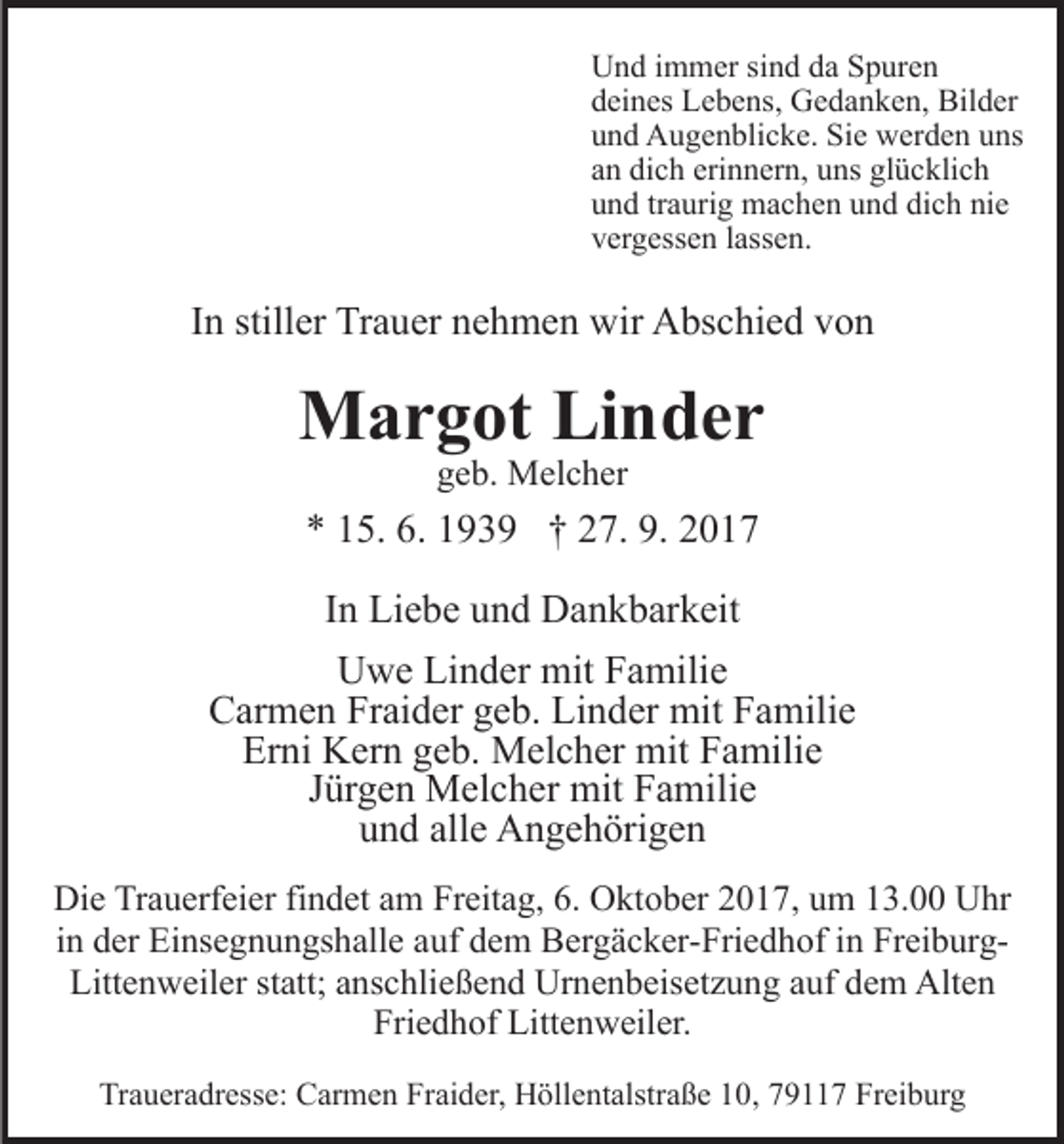 <p>UUnd<br />n d i immer<br />m m er sisind<br />n d dda<br />a SSpuren<br />p ur e n<br />ddeines<br />ei n es Lebens,<br />L e b e ns, Gedanken,<br />G e d a n k e n , Bilder<br />Bil d er<br />uund<br />n d Augenblicke.<br />A u g e n bli c k e. Sie<br />Si e werden<br />w er d e n uuns<br />ns<br />erinnern,<br />aann dich<br />di c h eri<br />n n er n, uns<br />u ns glücklich<br />gl ü c kli c h<br />uund<br />n d trtraurig<br />a uri g machen<br />m a c h e n uund<br />n d ddich<br />i c h nie<br />ni e<br />vvergessen<br />er g ess e n llassen.<br />ass e n.</p><p>IInn stiller<br />still er Trauer<br />Tr a u er nehmen<br />n e h m e n wir<br />wir Abschied<br />A bs c hi e d von<br />von</p><p>MMargot<br />a r g ot LiLinder<br />n der<br />geb.<br />g e b. Melcher<br />M el c h er</p><p>** 115.<br />5. 6.<br />6. 1193 3 9 †† 227.<br />7. 9.<br />9. 22<br />IInn Liebe<br />Li e b e und<br />u n d Dankbarkeit<br />D a n k b ar k eit<br />UUwe<br />w e LiLinder<br />n d er mit<br />mit FFamilie<br />a mili e<br />CCarmen<br />ar m e n Fr<br />ai d er ggeb.<br />e b. Li<br />n d er mit<br />mit Familie<br />F a mili e<br />Fraider<br />Linder<br />Er<br />ni Kern<br />K er n ggeb.<br />e b. Melcher<br />M el c h er mit<br />m it Familie<br />F a mili e<br />Erni<br />JJürgen<br />ür g e n Melcher<br />M el c h er mit<br />mit Familie<br />F a mi li e<br />u n d all<br />e Angehörigen<br />A n g e h öri g e n<br />und<br />alle<br />Di e TrTrauerfeier<br />Die<br />a u erf ei er fifindet<br />n d et aam<br />m Freitag,<br />Fr eit a g, 6.<br />6. Oktober<br />O kt o b er 2017,<br />2 0 1 7, um<br />u m 13.00<br />1 3. Uhr<br />U hr<br />i n der<br />d er Einsegnungshalle<br />Ei ns e g n u n gs h all e auf<br />auf ddem<br />e m Bergäcker-Friedhof<br />B er g ä c k er- Fri e d h of iin<br />n FreiburgFr ei b ur gin<br />Littenweiler<br />Litt<br />e n w eil er ststatt;<br />att; aanschließend<br />ns c hli e ß e n d Urnenbeisetzung<br />Ur n e n b eis et z u n g aauf<br />uf ddem<br />e m Alten<br />Alt e n<br />Fri e d h of Littenweiler.<br />Litt e n w eil er.<br />Friedhof<br />Traueradresse:<br />Tr<br />a u er a dr ess e: Carmen<br />C ar m e n FFraider,<br />r ai d er, Höllentalstraße<br />H öll e nt alstr a ß e 10,<br />1 0, 7911 9 7 Freiburg<br />Fr ei b ur g</p>