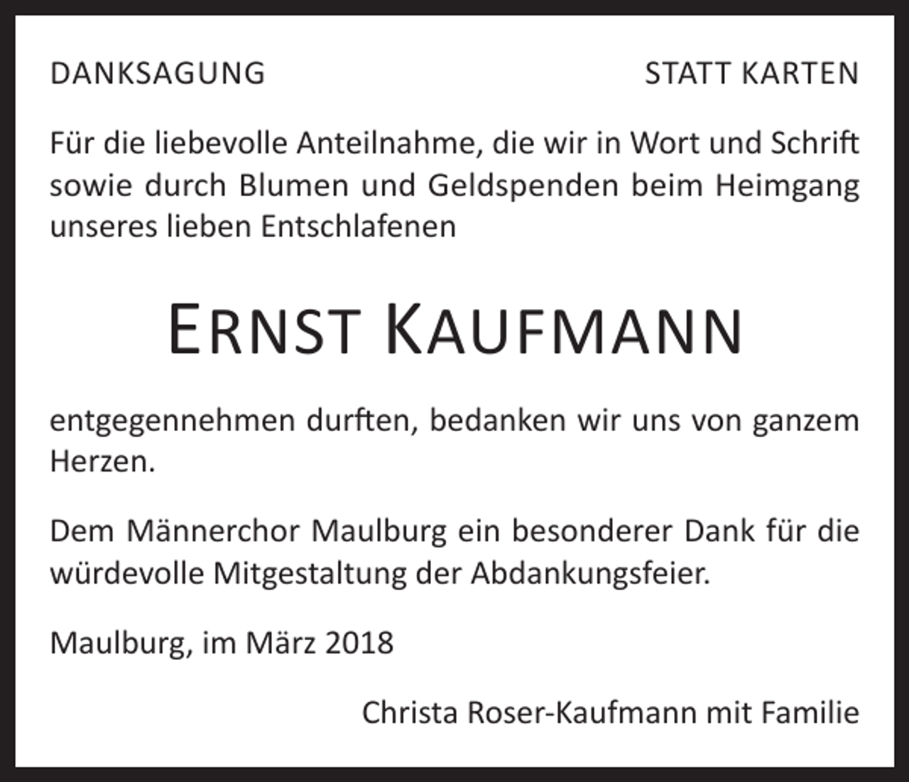 <p>DANKSAGUNG</p><p>STATT KARTEN</p><p>Für die liebevolle Anteilnahme, die wir in Wort und Schrift<br />sowie durch Blumen und Geldspenden beim Heimgang<br />unseres lieben Entschlafenen</p><p>E RNST K AUFMANN<br />entgegennehmen durften, bedanken wir uns von ganzem<br />Herzen.<br />Dem Männerchor Maulburg ein besonderer Dank für die<br />würdevolle Mitgestaltung der Abdankungsfeier.<br />Maulburg, im März 2018<br />Christa Roser-Kaufmann mit Familie</p>