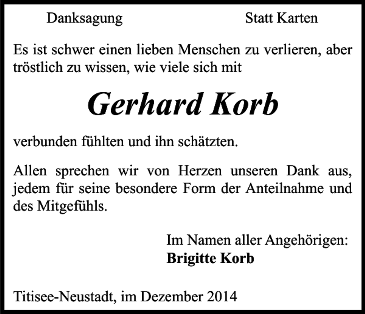 <p>Danksagung</p><p>Statt Karten</p><p>Es ist schwer einen lieben Menschen zu verlieren, aber<br />tröstlich zu wissen, wie viele sich mit</p><p>Gerhard Korb<br />verbunden fühlten und ihn schätzten.<br />Allen sprechen wir von Herzen unseren Dank aus,<br />jedem für seine besondere Form der Anteilnahme und<br />des Mitgefühls.<br />Im Namen aller Angehörigen:<br />Brigitte Korb<br />Titisee-Neustadt, im Dezember 2014</p>
