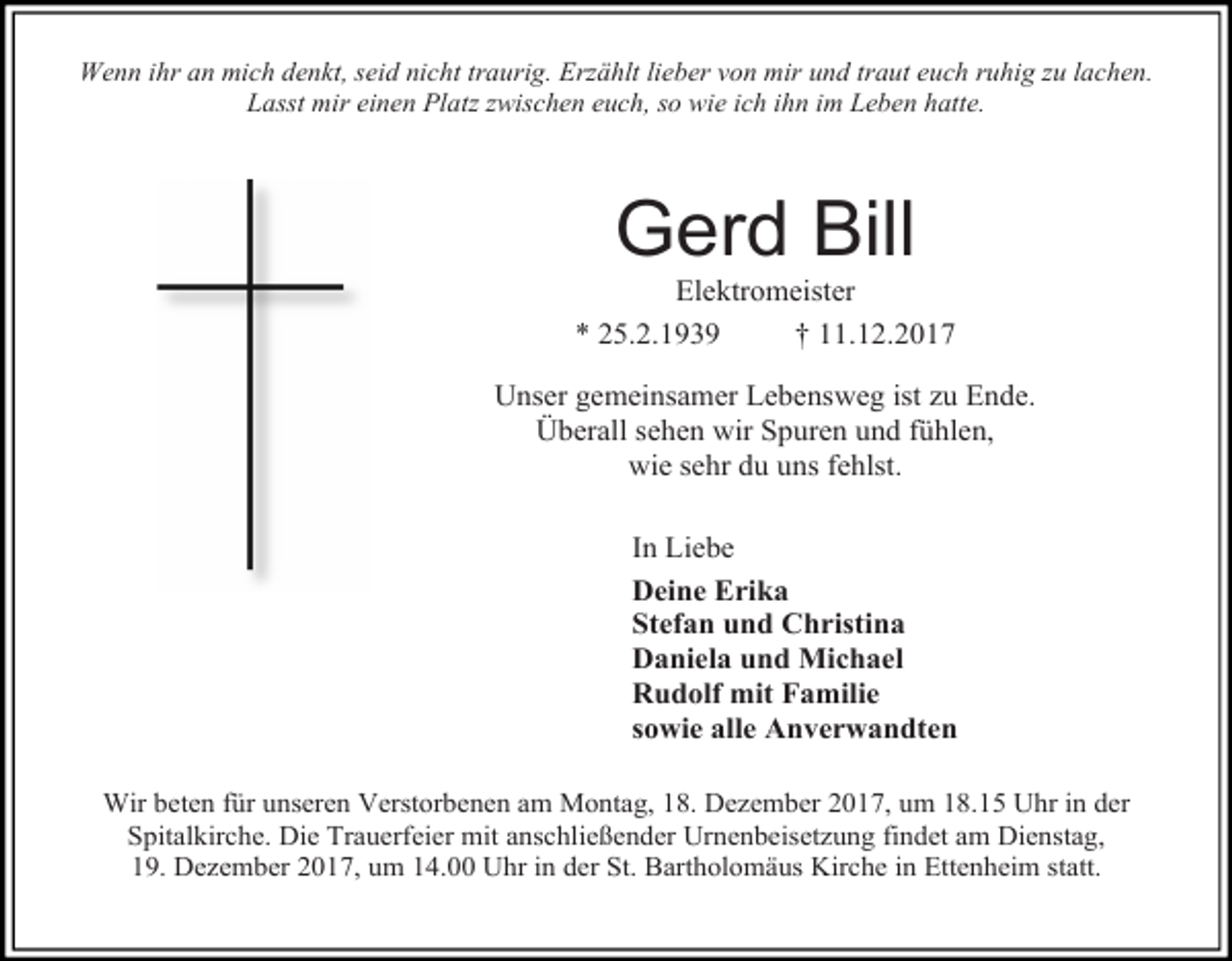 <p>Wenn ihr an mich denkt, seid nicht traurig. Erzählt lieber von mir und traut euch ruhig zu lachen.<br />Lasst mir einen Platz zwischen euch, so wie ich ihn im Leben hatte.</p><p>Gerd Bill</p><p>Elektromeister<br />* 25.2.1939<br />† 11.12.2017<br />Unser gemeinsamer Lebensweg ist zu Ende.<br />Überall sehen wir Spuren und fühlen,<br />wie sehr du uns fehlst.<br />In Liebe<br />Deine Erika<br />Stefan und Christina<br />Daniela und Michael<br />Rudolf mit Familie<br />sowie alle Anverwandten<br />Wir beten für unseren Verstorbenen am Montag, 18. Dezember 2017, um 18.15 Uhr in der<br />Spitalkirche. Die Trauerfeier mit anschließender Urnenbeisetzung findet am Dienstag,<br />19. Dezember 2017, um 14.00 Uhr in der St. Bartholomäus Kirche in Ettenheim statt.</p>
