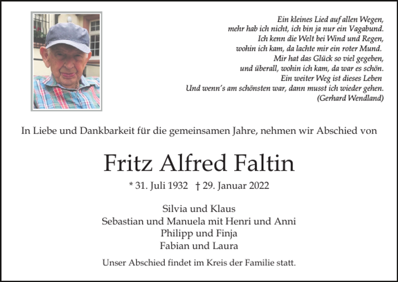 <p>Ein kleines Lied auf allen Wegen,<br />mehr hab ich nicht, ich bin ja nur ein Vagabund.<br />Ich kenn die Welt bei Wind und Regen,<br />wohin ich kam, da lachte mir ein roter Mund.<br />Mir hat das Glück so viel gegeben,<br />und überall, wohin ich kam, da war es schön.<br />Ein weiter Weg ist dieses Leben<br />Und wenn’s am schönsten war, dann musst ich wieder gehen.<br />(Gerhard Wendland)</p><p>In Liebe und Dankbarkeit für die gemeinsamen Jahre, nehmen wir Abschied von</p><p>Fritz Alfred Faltin<br />* 31. Juli 1932 † 29. Januar 2022<br />Silvia und Klaus<br />Sebastian und Manuela mit Henri und Anni<br />Philipp und Finja<br />Fabian und Laura<br />Unser Abschied findet im Kreis der Familie statt.</p>