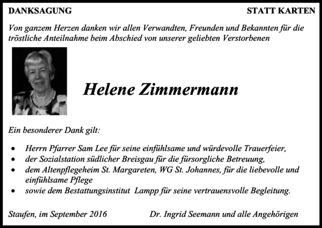 <p>DANKSAGUNG</p><p>STATT KARTEN</p><p>Von ganzem Herzen danken wir allen Verwandten, Freunden und Bekannten für die<br />tröstliche Anteilnahme beim Abschied von unserer geliebten Verstorbenen</p><p>Helene Zimmermann<br />Ein besonderer Dank gilt:<br /><br /><br /><br /></p><p>Herrn Pfarrer Sam Lee für seine einfühlsame und würdevolle Trauerfeier,<br />der Sozialstation südlicher Breisgau für die fürsorgliche Betreuung,<br />dem Altenpflegeheim St. Margareten, WG St. Johannes, für die liebevolle und<br />einfühlsame Pflege<br />sowie dem Bestattungsinstitut Lampp für seine vertrauensvolle Begleitung.</p><p>Staufen, im September 2016</p><p>Dr. Ingrid Seemann und alle Angehörigen</p>