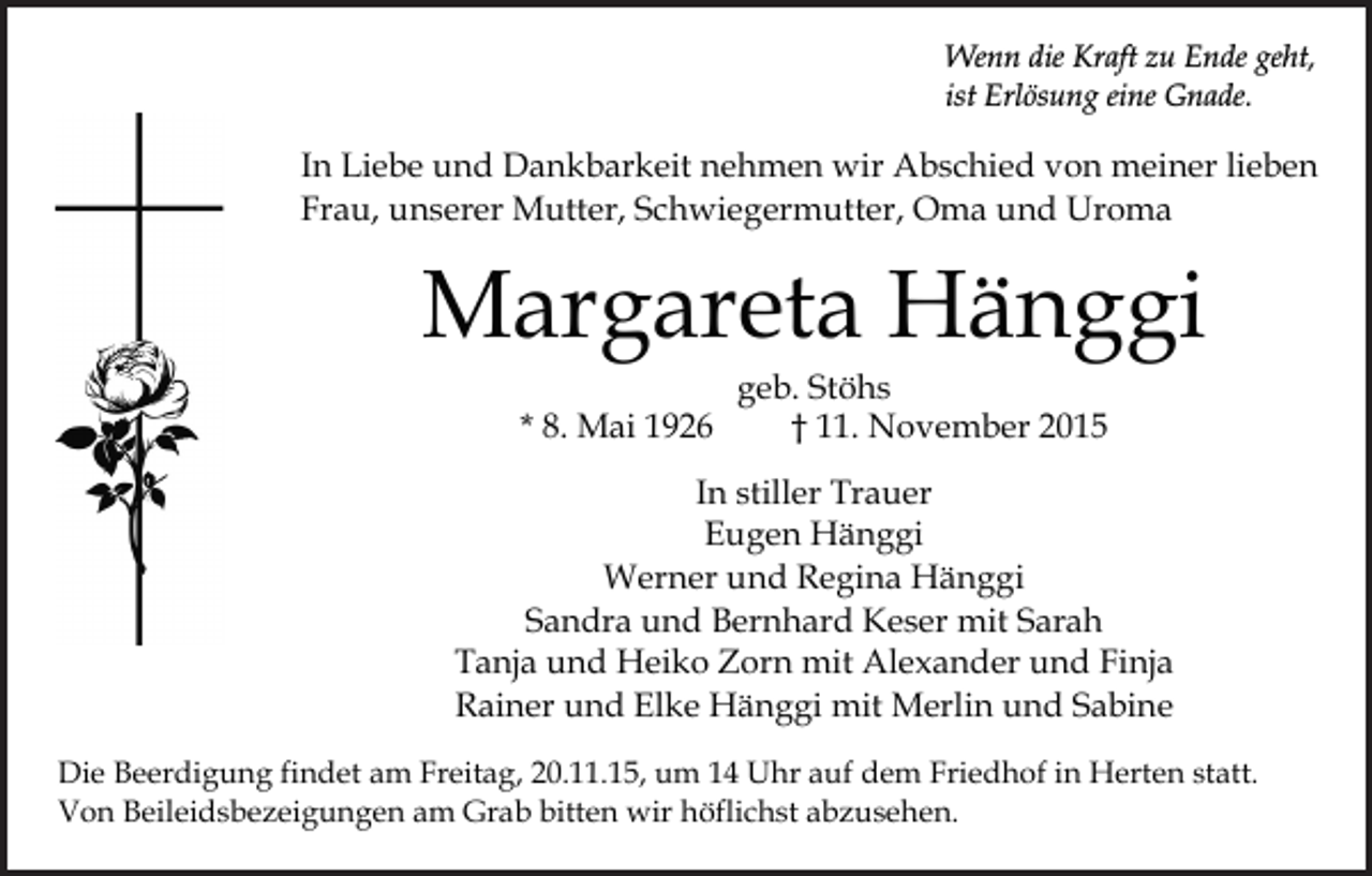 <p>Wenn die Kraft zu Ende geht,<br />ist Erlösung eine Gnade.</p><p>In Liebe und Dankbarkeit nehmen wir Abschied von meiner lieben<br />Frau, unserer Mutter, Schwiegermutter, Oma und Uroma</p><p>Margareta Hänggi<br />* 8. Mai 1926</p><p>geb. Stöhs<br />† 11. November 2015</p><p>In stiller Trauer<br />Eugen Hänggi<br />Werner und Regina Hänggi<br />Sandra und Bernhard Keser mit Sarah<br />Tanja und Heiko Zorn mit Alexander und Finja<br />Rainer und Elke Hänggi mit Merlin und Sabine<br />Die Beerdigung findet am Freitag, 20.11.15, um 14 Uhr auf dem Friedhof in Herten statt.<br />Von Beileidsbezeigungen am Grab bitten wir höflichst abzusehen.</p>