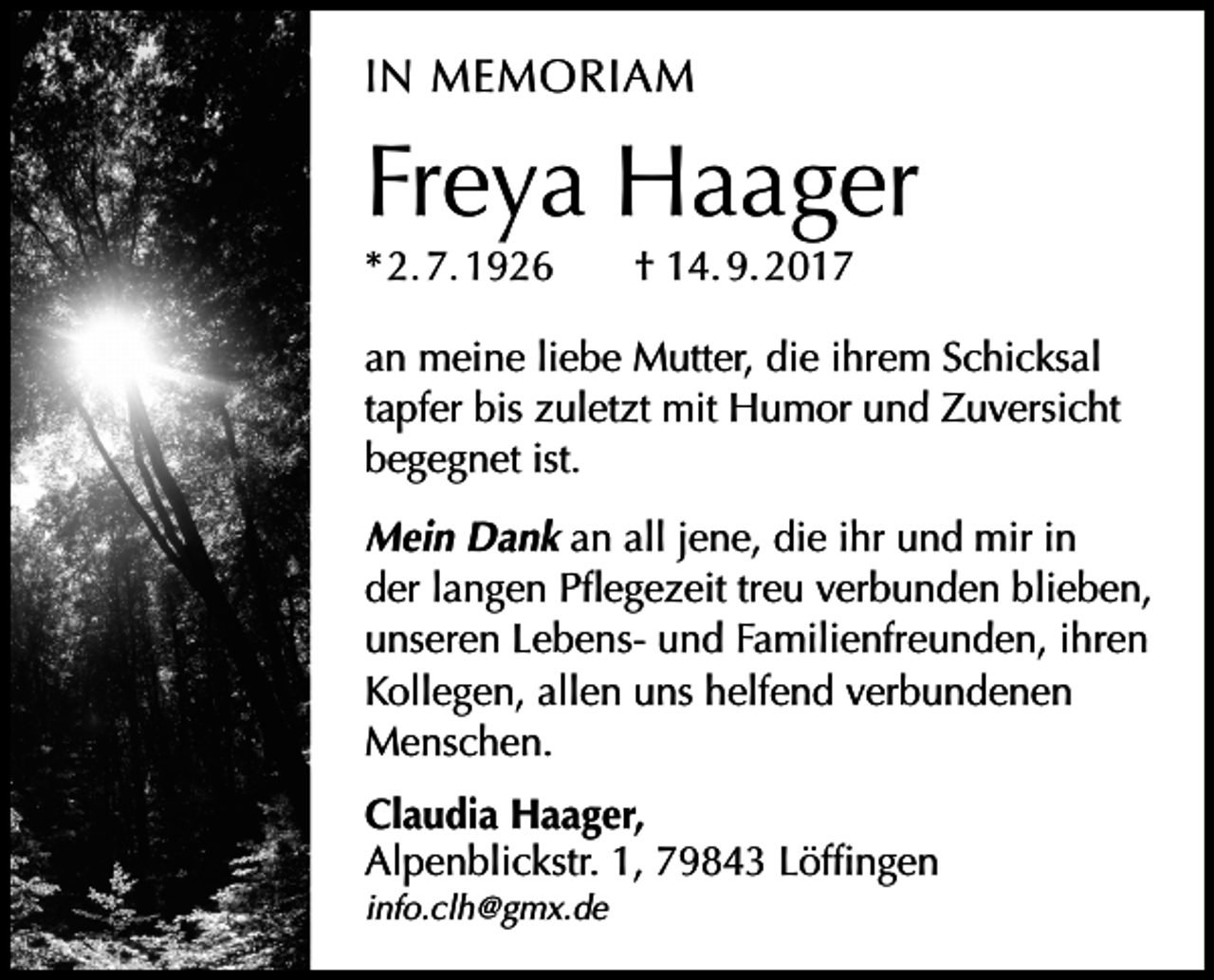 <p>IN MEMORIAM</p><p>Freya Haager<br />* 2. 7. 1926 † 14. 9. 2017</p><p>an meine liebe Mutter, die ihrem Schicksal<br />tapfer bis zuletzt mit Humor und Zuversicht<br />begegnet ist.<br />Mein Dank an all jene, die ihr und mir in<br />der langen Pflegezeit treu verbunden blieben,<br />unseren Lebens- und Familienfreunden, ihren<br />Kollegen, allen uns helfend verbundenen<br />Menschen.<br />Claudia Haager,<br />Alpenblickstr. 1, 79843 Löffingen<br />info.clh@gmx.de</p>