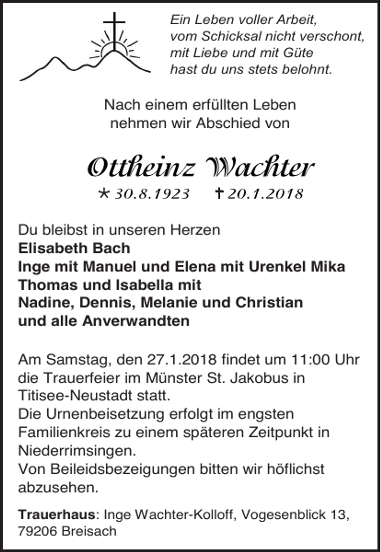 <p>Ein Leben voller Arbeit,<br />vom Schicksal nicht verschont,<br />mit Liebe und mit Güte<br />hast du uns stets belohnt.</p><p>Nach einem erfüllten Leben<br />nehmen wir Abschied von</p><p></p><p></p><p>Du bleibst in unseren Herzen<br />Elisabeth Bach<br />Inge mit Manuel und Elena mit Urenkel Mika<br />Thomas und Isabella mit<br />Nadine, Dennis, Melanie und Christian<br />und alle Anverwandten<br />Am Samstag, den 27.1.2018 findet um 11:00 Uhr<br />die Trauerfeier im Münster St. Jakobus in<br />Titisee-Neustadt statt.<br />Die Urnenbeisetzung erfolgt im engsten<br />Familienkreis zu einem späteren Zeitpunkt in<br />Niederrimsingen.<br />Von Beileidsbezeigungen bitten wir höflichst<br />abzusehen.<br />Trauerhaus: Inge Wachter-Kolloff, Vogesenblick 13,<br />79206 Breisach</p>