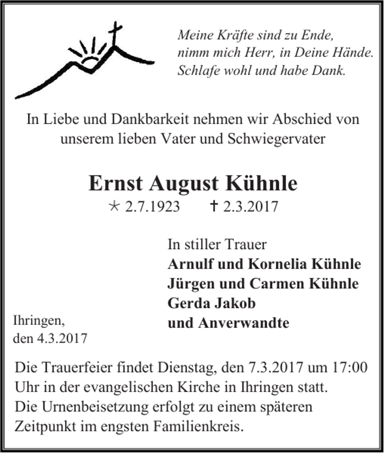 <p>Meine Kräfte sind zu Ende,<br />nimm mich Herr, in Deine Hände.<br />Schlafe wohl und habe Dank.</p><p>In Liebe und Dankbarkeit nehmen wir Abschied von<br />unserem lieben Vater und Schwiegervater</p><p>Ernst August Kühnle<br /> 2.7.1923</p><p>Ihringen,<br />den 4.3.2017</p><p> 2.3.2017</p><p>In stiller Trauer<br />Arnulf und Kornelia Kühnle<br />Jürgen und Carmen Kühnle<br />Gerda Jakob<br />und Anverwandte</p><p>Die Trauerfeier findet Dienstag, den 7.3.2017 um 17:00<br />Uhr in der evangelischen Kirche in Ihringen statt.<br />Die Urnenbeisetzung erfolgt zu einem späteren<br />Zeitpunkt im engsten Familienkreis.</p>