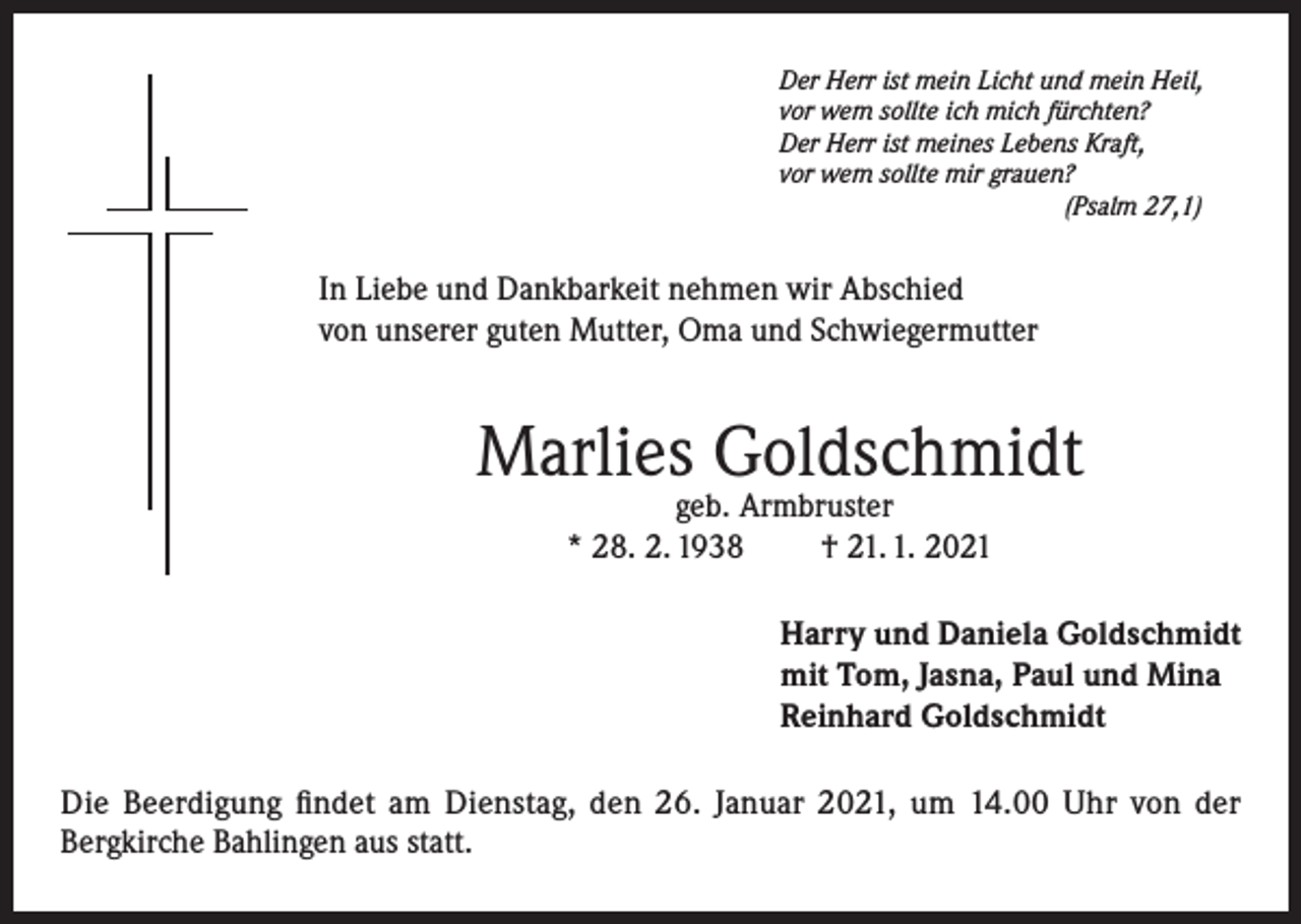 <p>Der Herr ist mein Licht und mein Heil,<br />vor wem sollte ich mich fürchten?<br />Der Herr ist meines Lebens Kraft,<br />vor wem sollte mir grauen?</p><p>(Psalm 27,1)</p><p>In Liebe und Dankbarkeit nehmen wir Abschied<br />von unserer guten Mutter, Oma und Schwiegermutter</p><p>Marlies Goldschmidt<br />geb. Armbruster<br />* 28. 2. 1938<br />† 21. 1. 2021</p><p>Harry und Daniela Goldschmidt<br />mit Tom, Jasna, Paul und Mina<br />Reinhard Goldschmidt<br />Die Beerdigung findet am Dienstag, den 26. Januar 2021, um 14.00 Uhr von der<br />Bergkirche Bahlingen aus statt.</p>