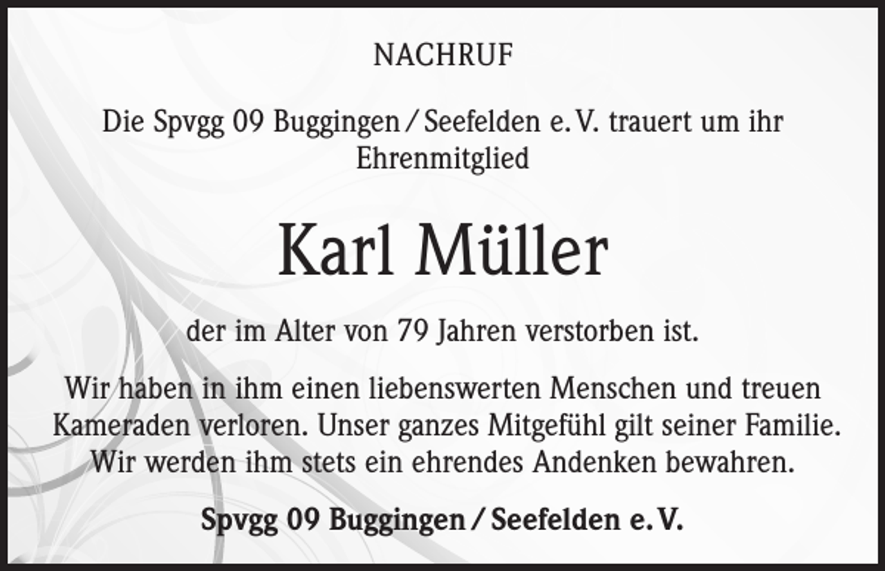 <p>NACHRUF<br />Die Spvgg 09 Buggingen / Seefelden e. V. trauert um ihr<br />Ehrenmitglied</p><p>Karl Müller<br />der im Alter von 79 Jahren verstorben ist.<br />Wir haben in ihm einen liebenswerten Menschen und treuen<br />Kameraden verloren. Unser ganzes Mitgefühl gilt seiner Familie.<br />Wir werden ihm stets ein ehrendes Andenken bewahren.<br />Spvgg 09 Buggingen / Seefelden e. V.</p>