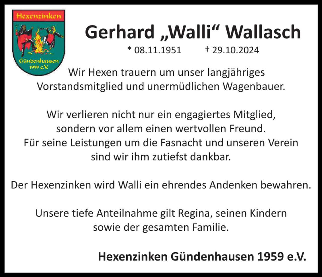 <p>Gerhard „Walli“ Wallasch<br />* 08.11.1951</p><p>† 29.10.2024</p><p>Wir Hexen trauern um unser langjähriges<br />Vorstandsmitglied und unermüdlichen Wagenbauer.<br />Wir verlieren nicht nur ein engagiertes Mitglied,<br />sondern vor allem einen wertvollen Freund.<br />Für seine Leistungen um die Fasnacht und unseren Verein<br />sind wir ihm zutiefst dankbar.<br />Der Hexenzinken wird Walli ein ehrendes Andenken bewahren.<br />Unsere tiefe Anteilnahme gilt Regina, seinen Kindern<br />sowie der gesamten Familie.</p><p>Hexenzinken Gündenhausen 1959 e.V.</p>