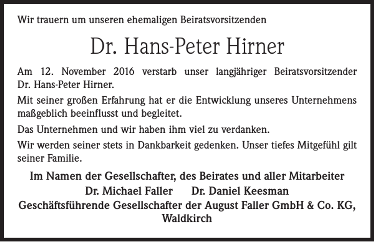 <p>Wir trauern um unseren ehemaligen Beiratsvorsitzenden</p><p>Dr. Hans-Peter Hirner<br />Am 12. November 2016 verstarb unser langjähriger Beiratsvorsitzender<br />Dr. Hans-Peter Hirner.<br />Mit seiner großen Erfahrung hat er die Entwicklung unseres Unternehmens<br />maßgeblich beeinflusst und begleitet.<br />Das Unternehmen und wir haben ihm viel zu verdanken.<br />Wir werden seiner stets in Dankbarkeit gedenken. Unser tiefes Mitgefühl gilt<br />seiner Familie.<br />Im Namen der Gesellschafter, des Beirates und aller Mitarbeiter<br />Dr. Michael Faller<br />Dr. Daniel Keesman<br />Geschäftsführende Gesellschafter der August Faller GmbH &amp; Co. KG,<br />Waldkirch</p>