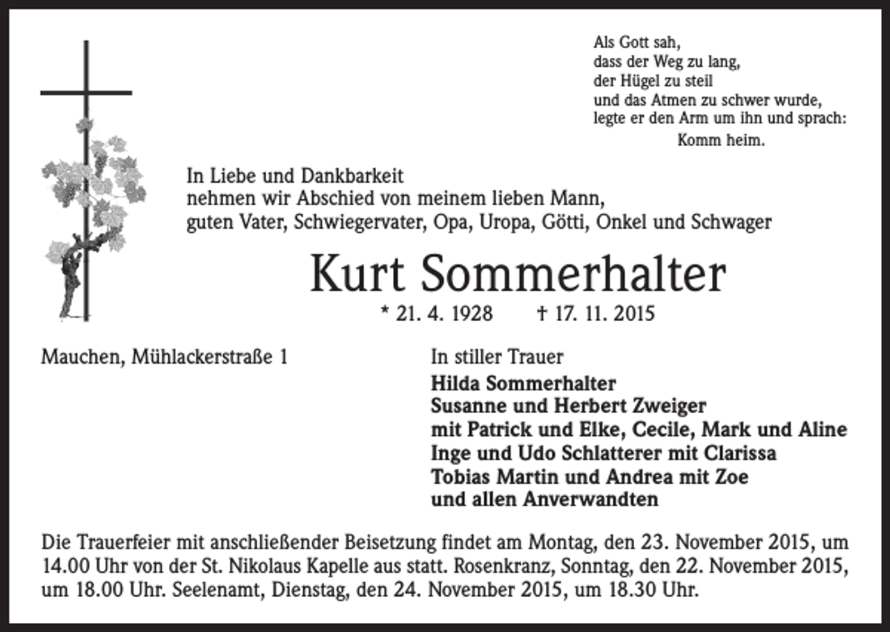 <p>Als Gott sah,<br />dass der Weg zu lang,<br />der Hügel zu steil<br />und das Atmen zu schwer wurde,<br />legte er den Arm um ihn und sprach:<br />Komm heim.</p><p>In Liebe und Dankbarkeit<br />nehmen wir Abschied von meinem lieben Mann,<br />guten Vater, Schwiegervater, Opa, Uropa, Götti, Onkel und Schwager</p><p>Kurt Sommerhalter<br />* 21. 4. 1928 † 17. 11. 2015</p><p>Mauchen, Mühlackerstraße 1</p><p>In stiller Trauer<br />Hilda Sommerhalter<br />Susanne und Herbert Zweiger<br />mit Patrick und Elke, Cecile, Mark und Aline<br />Inge und Udo Schlatterer mit Clarissa<br />Tobias Martin und Andrea mit Zoe<br />und allen Anverwandten</p><p>Die Trauerfeier mit anschließender Beisetzung findet am Montag, den 23. November 2015, um<br />14.00 Uhr von der St. Nikolaus Kapelle aus statt. Rosenkranz, Sonntag, den 22. November 2015,<br />um 18.00 Uhr. Seelenamt, Dienstag, den 24. November 2015, um 18.30 Uhr.</p>