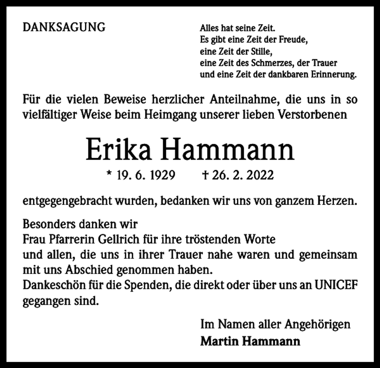 <p>DANKSAGUNG</p><p>Alles hat seine Zeit.</p><p>Es gibt eine Zeit der Freude,<br />eine Zeit der Stille,<br />eine Zeit des Schmerzes, der Trauer<br />und eine Zeit der dankbaren Erinnerung.</p><p>Für die vielen Beweise herzlicher Anteilnahme, die uns in so<br />v­ ielfältiger Weise beim Heimgang unserer lieben Verstorbenen</p><p>Erika Hammann<br />* 19. 6. 1929 † 26. 2. 2022</p><p>entgegengebracht wurden, bedanken wir uns von ganzem Herzen.<br />Besonders danken wir</p><p>Frau Pfarrerin Gellrich für ihre tröstenden Worte<br />und allen, die uns in ihrer Trauer nahe waren und gemeinsam<br />mit uns Abschied genommen haben.<br />Dankeschön für die Spenden, die direkt oder über uns an UNICEF<br />gegangen sind.<br />Im Namen aller Angehörigen<br />Martin Hammann</p>