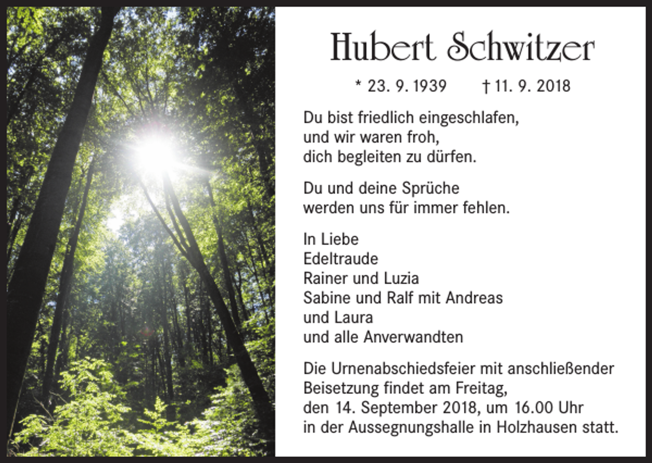 <p>Hubert Schwitzer<br />* 23. 9. 1939 † 11. 9. 2018<br />Du bist friedlich eingeschlafen,<br />und wir waren froh,<br />dich begleiten zu dürfen.<br />Du und deine Sprüche<br />werden uns für immer fehlen.<br />In Liebe<br />Edeltraude<br />Rainer und Luzia<br />Sabine und Ralf mit Andreas<br />und Laura<br />und alle Anverwandten<br />Die Urnenabschiedsfeier mit anschließender<br />Beisetzung findet am Freitag,<br />den 14. September 2018, um 16.00 Uhr<br />in der Aussegnungshalle in Holzhausen statt.</p>