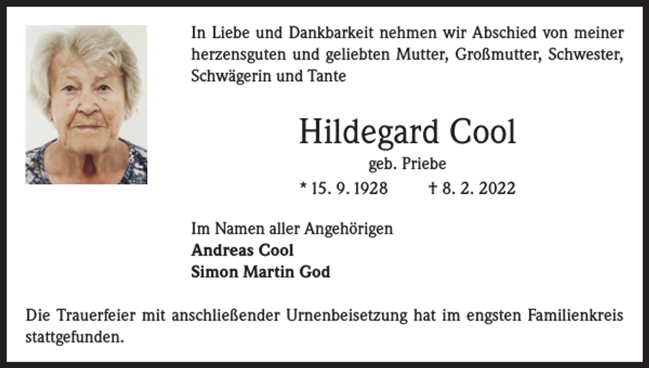 <p>In Liebe und Dankbarkeit nehmen wir Abschied von meiner<br />herzensguten und geliebten Mutter, Großmutter, Schwester,<br />Schwägerin und Tante</p><p>Hildegard Cool<br />geb. Priebe<br />* 15. 9. 1928<br />† 8. 2. 2022<br />Im Namen aller Angehörigen<br />Andreas Cool<br />Simon Martin God<br />Die Trauerfeier mit anschließender Urnenbeisetzung hat im engsten Familienkreis<br />stattgefunden.</p>