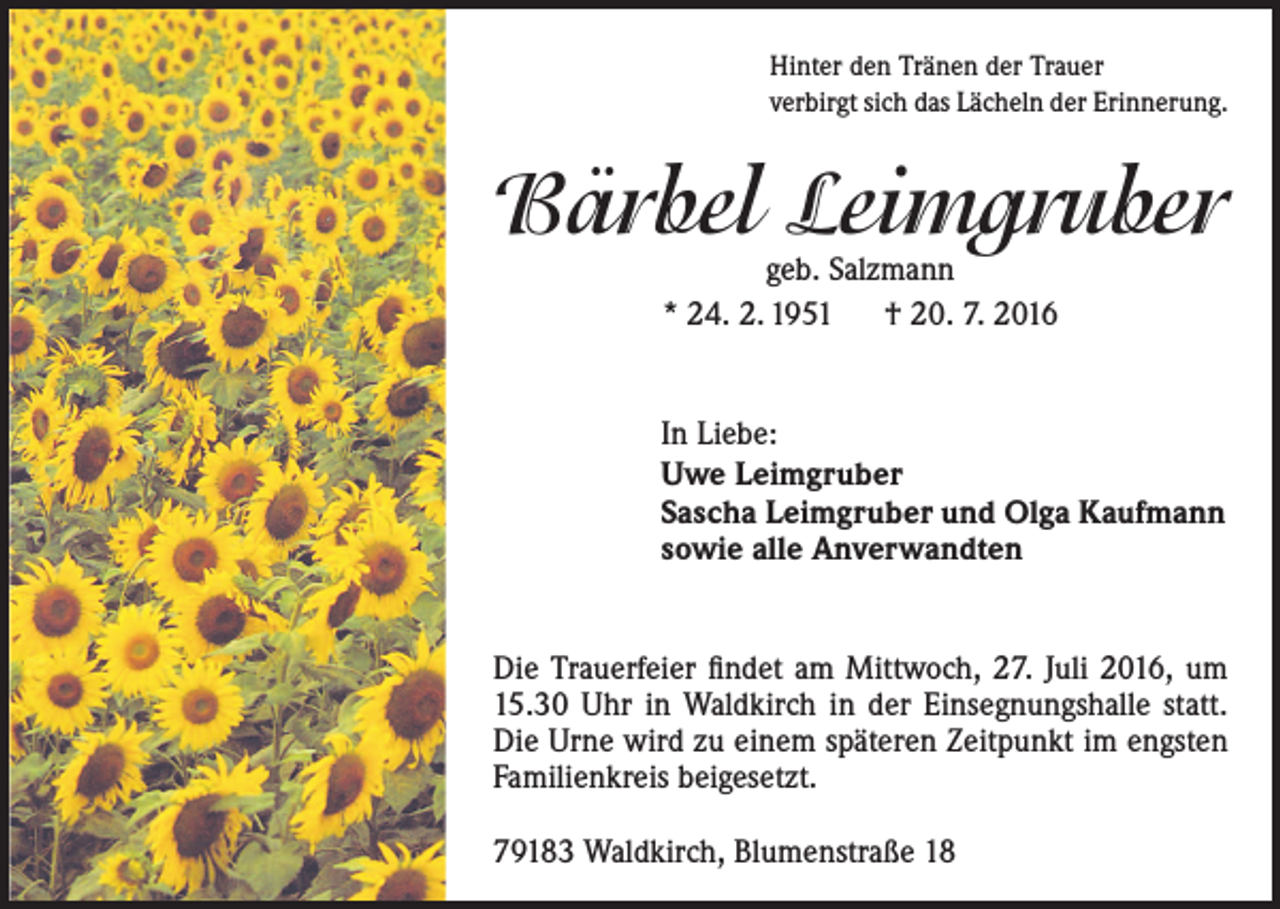 <p>Hinter den Tränen der Trauer<br />verbirgt sich das Lächeln der Erinnerung.</p><p>Bärbel Leimgruber<br />geb. Salzmann<br />* 24. 2. 1951 † 20. 7. 2016</p><p>In Liebe:<br />Uwe Leimgruber<br />Sascha Leimgruber und Olga Kaufmann<br />sowie alle Anverwandten<br />Die Trauerfeier findet am Mittwoch, 27. Juli 2016, um<br />15.30 Uhr in Waldkirch in der Einsegnungshalle statt.<br />Die Urne wird zu einem späteren Zeitpunkt im engsten<br />Familienkreis beigesetzt.<br />79183 Waldkirch, Blumenstraße 18</p>
