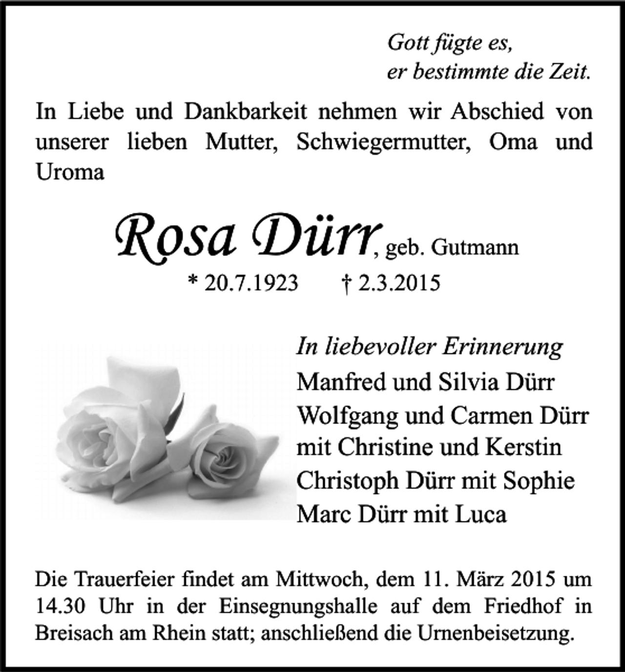 <p>Gott fügte es,<br />er bestimmte die Zeit.</p><p>In Liebe und Dankbarkeit nehmen wir Abschied von<br />unserer lieben Mutter, Schwiegermutter, Oma und<br />Uroma</p><p>Rosa Dürr<br />* 20.7.1923</p><p>, geb. Gutmann<br />† 2.3.2015</p><p>In liebevoller Erinnerung<br />Manfred und Silvia Dürr<br />Wolfgang und Carmen Dürr<br />mit Christine und Kerstin<br />Christoph Dürr mit Sophie<br />Marc Dürr mit Luca<br />Die Trauerfeier findet am Mittwoch, dem 11. März 2015 um<br />14.30 Uhr in der Einsegnungshalle auf dem Friedhof in<br />Breisach am Rhein statt; anschließend die Urnenbeisetzung.</p>