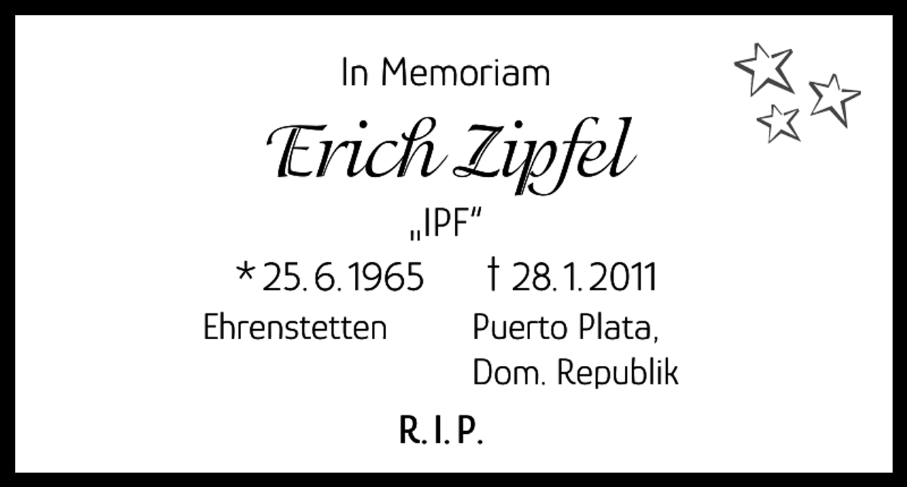 <p>In Memoriam</p><p>Erich Zipfel</p><p>„IPF“<br />* 25. 6. 1965 † 28. 1. 2011<br />Ehrenstetten</p><p>P uerto Plata,<br />Dom. Republik</p><p>R. I. P.</p>
