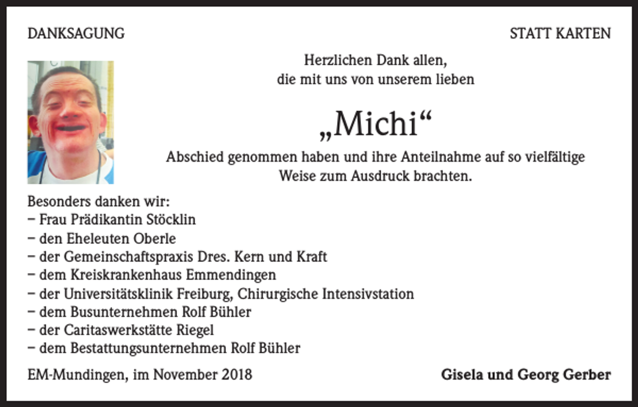 <p>DANKSAGUNG</p><p>STATT KARTEN<br />Herzlichen Dank allen,<br />die mit uns von unserem lieben</p><p>„Michi“<br />Abschied genommen haben und ihre Anteilnahme auf so vielfältige<br />Weise zum Ausdruck brachten.<br />Besonders danken wir:<br />– Frau Prädikantin Stöcklin<br />– den Eheleuten Oberle<br />– der Gemeinschaftspraxis Dres. Kern und Kraft<br />– dem Kreiskrankenhaus Emmendingen<br />– der Universitätsklinik Freiburg, Chirurgische Intensivstation<br />– dem Busunternehmen Rolf Bühler<br />– der Caritaswerkstätte Riegel<br />– dem Bestattungsunternehmen Rolf Bühler<br />EM-Mundingen, im November 2018</p><p>Gisela und Georg Gerber</p>