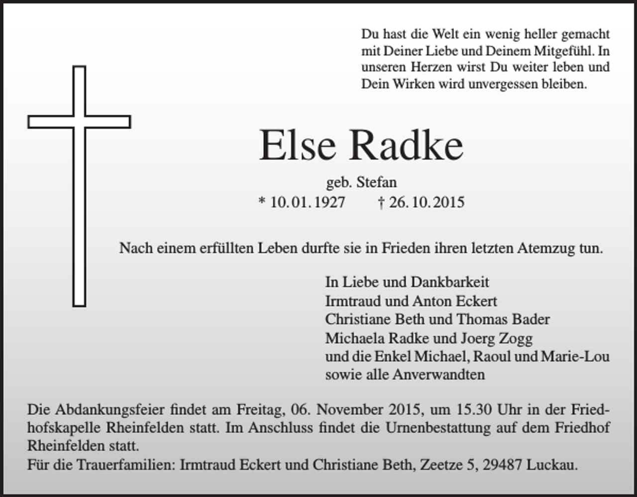 <p>Du hast die Welt ein wenig heller gemacht<br />mit Deiner Liebe und Deinem Mitgefühl. In<br />unseren Herzen wirst Du weiter leben und<br />Dein Wirken wird unvergessen bleiben.</p><p>Else Radke<br />geb. Stefan<br />* 10. 01. 1927 † 26. 10. 2015<br />Nach einem erfüllten Leben durfte sie in Frieden ihren letzten Atemzug tun.<br />In Liebe und Dankbarkeit<br />Irmtraud und Anton Eckert<br />Christiane Beth und Thomas Bader<br />Michaela Radke und Joerg Zogg<br />und die Enkel Michael, Raoul und Marie-Lou<br />sowie alle Anverwandten<br />Die Abdankungsfeier findet am Freitag, 06. November 2015, um 15.30 Uhr in der Friedhofskapelle Rheinfelden statt. Im Anschluss findet die Urnenbestattung auf dem Friedhof<br />Rheinfelden statt.<br />Für die Trauerfamilien: Irmtraud Eckert und Christiane Beth, Zeetze 5, 29487 Luckau.</p>
