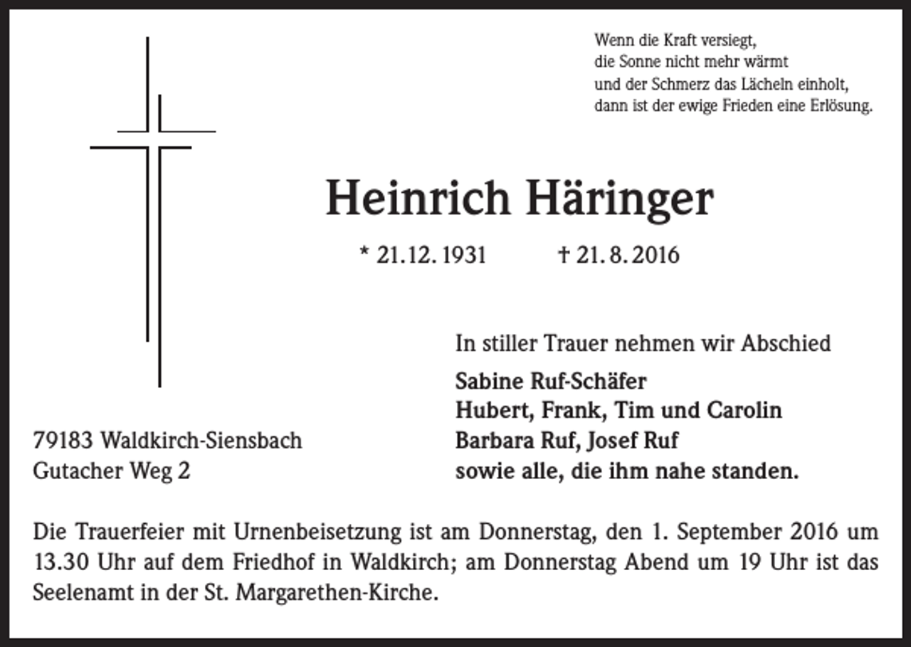 <p>Wenn die Kraft versiegt,<br />die Sonne nicht mehr wärmt<br />und der Schmerz das Lächeln einholt,<br />dann ist der ewige Frieden eine Erlösung.</p><p>Heinrich Häringer<br />* 21.12. 1931</p><p>79183 Waldkirch-Siensbach<br />Gutacher Weg 2</p><p>† 21. 8. 2016</p><p>In stiller Trauer nehmen wir Abschied<br />Sabine Ruf-Schäfer<br />Hubert, Frank, Tim und Carolin<br />Barbara Ruf, Josef Ruf<br />sowie alle, die ihm nahe standen.</p><p>Die Trauerfeier mit Urnenbeisetzung ist am Donnerstag, den 1. September 2016 um<br />13.30 Uhr auf dem Friedhof in Waldkirch; am Donnerstag Abend um 19 Uhr ist das<br />Seelenamt in der St. Margarethen-Kirche.</p>