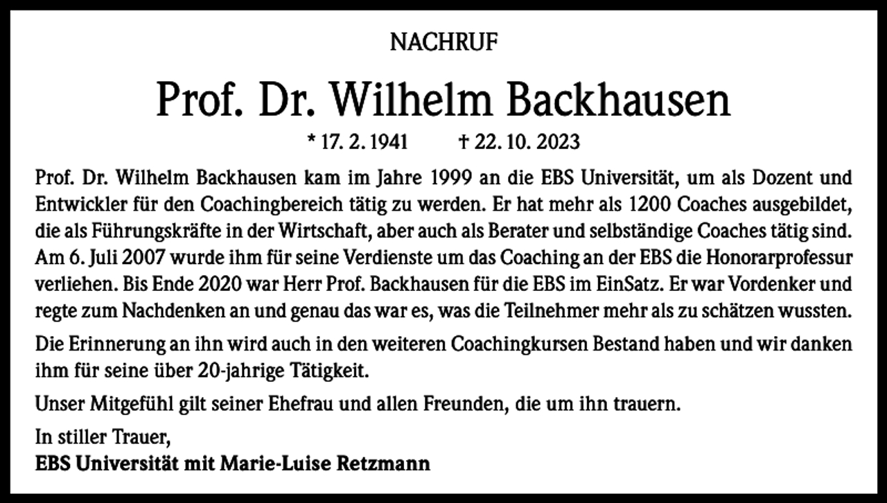 <p>NACHRUF</p><p>Prof. Dr. Wilhelm Backhausen<br />* 17. 2. 1941</p><p>† 22. 10. 2023</p><p>Prof. Dr. Wilhelm Backhausen kam im Jahre 1999 an die EBS Universität, um als Dozent und<br />Entwickler für den Coachingbereich tätig zu werden. Er hat mehr als 1200 Coaches ausgebildet,<br />die als Führungskräfte in der Wirtschaft, aber auch als Berater und selbständige Coaches tätig sind.<br />Am 6. Juli 2007 wurde ihm für seine Verdienste um das Coaching an der EBS die Honorarprofessur<br />verliehen. Bis Ende 2020 war Herr Prof. Backhausen für die EBS im EinSatz. Er war Vordenker und<br />regte zum Nachdenken an und genau das war es, was die Teilnehmer mehr als zu schätzen wussten.<br />Die Erinnerung an ihn wird auch in den weiteren Coachingkursen Bestand haben und wir danken<br />ihm für seine über 20-jahrige Tätigkeit.<br />Unser Mitgefühl gilt seiner Ehefrau und allen Freunden, die um ihn trauern.<br />In stiller Trauer,<br />EBS Universität mit Marie-Luise Retzmann</p>