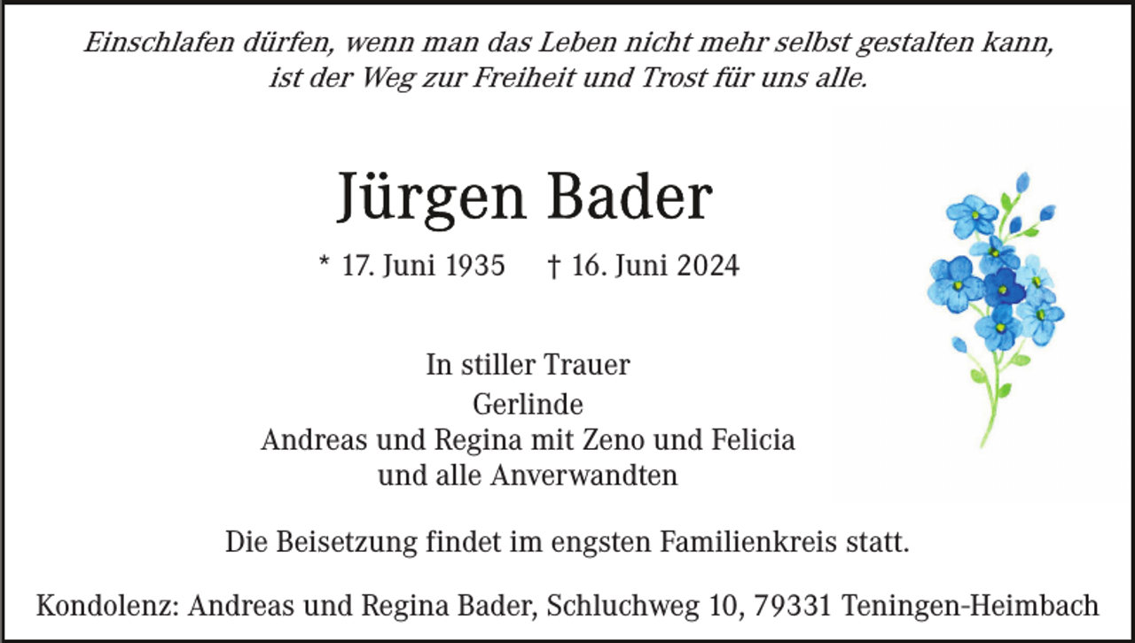 <p>Einschlafen dürfen, wenn man das Leben nicht mehr selbst gestalten kann,<br />ist der Weg zur Freiheit und Trost für uns alle.</p><p>* 17. Juni 1935</p><p>† 16. Juni 2024</p><p>In stiller Trauer<br />Gerlinde<br />Andreas und Regina mit Zeno und Felicia<br />und alle Anverwandten<br />Die Beisetzung findet im engsten Familienkreis statt.<br />Kondolenz: Andreas und Regina Bader, Schluchweg 10, 79331 Teningen-Heimbach</p>