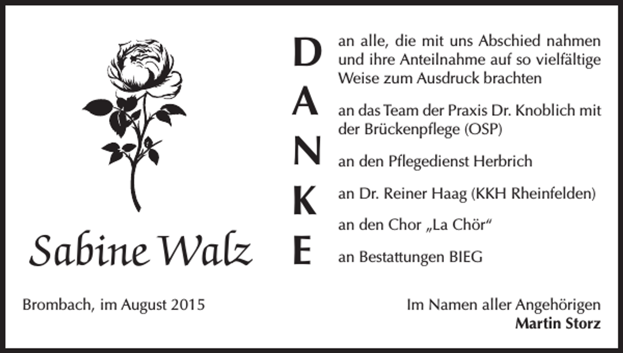 <p>D<br />A<br />N<br />K<br />Sabine Walz E<br />Brombach, im August 2015</p><p>an alle, die mit uns Abschied nahmen<br />und ihre Anteilnahme auf so vielfältige<br />Weise zum Ausdruck brachten<br />an das Team der Praxis Dr. Knoblich mit<br />der Brückenpflege (OSP)<br />an den Pflegedienst Herbrich<br />an Dr. Reiner Haag (KKH Rheinfelden)<br />an den Chor „La Chör“<br />an Bestattungen BIEG<br />Im Namen aller Angehörigen<br />Martin Storz</p>