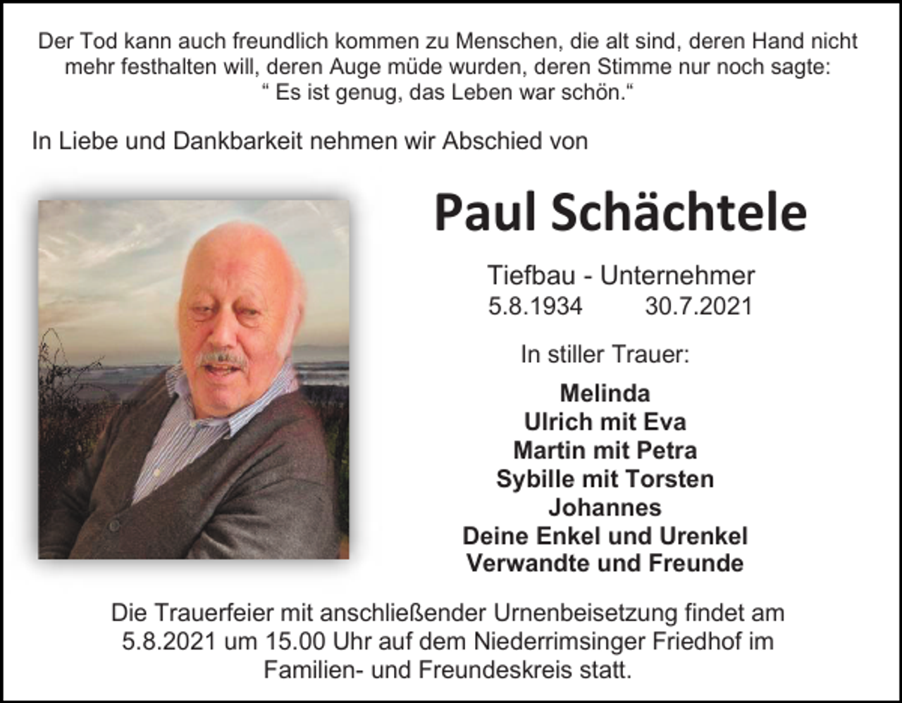 <p>Der Tod kann auch freundlich kommen zu Menschen, die alt sind, deren Hand nicht<br />mehr festhalten will, deren Auge müde wurden, deren Stimme nur noch sagte:<br />“ Es ist genug, das Leben war schön.“</p><p>In Liebe und Dankbarkeit nehmen wir Abschied von</p><p>Paul Schächtele<br />Tiefbau - Unternehmer<br />5.8.1934</p><p>30.7.2021</p><p>In stiller Trauer:<br />Melinda<br />Ulrich mit Eva<br />Martin mit Petra<br />Sybille mit Torsten<br />Johannes<br />Deine Enkel und Urenkel<br />Verwandte und Freunde<br />Die Trauerfeier mit anschließender Urnenbeisetzung findet am<br />5.8.2021 um 15.00 Uhr auf dem Niederrimsinger Friedhof im<br />Familien- und Freundeskreis statt.</p>