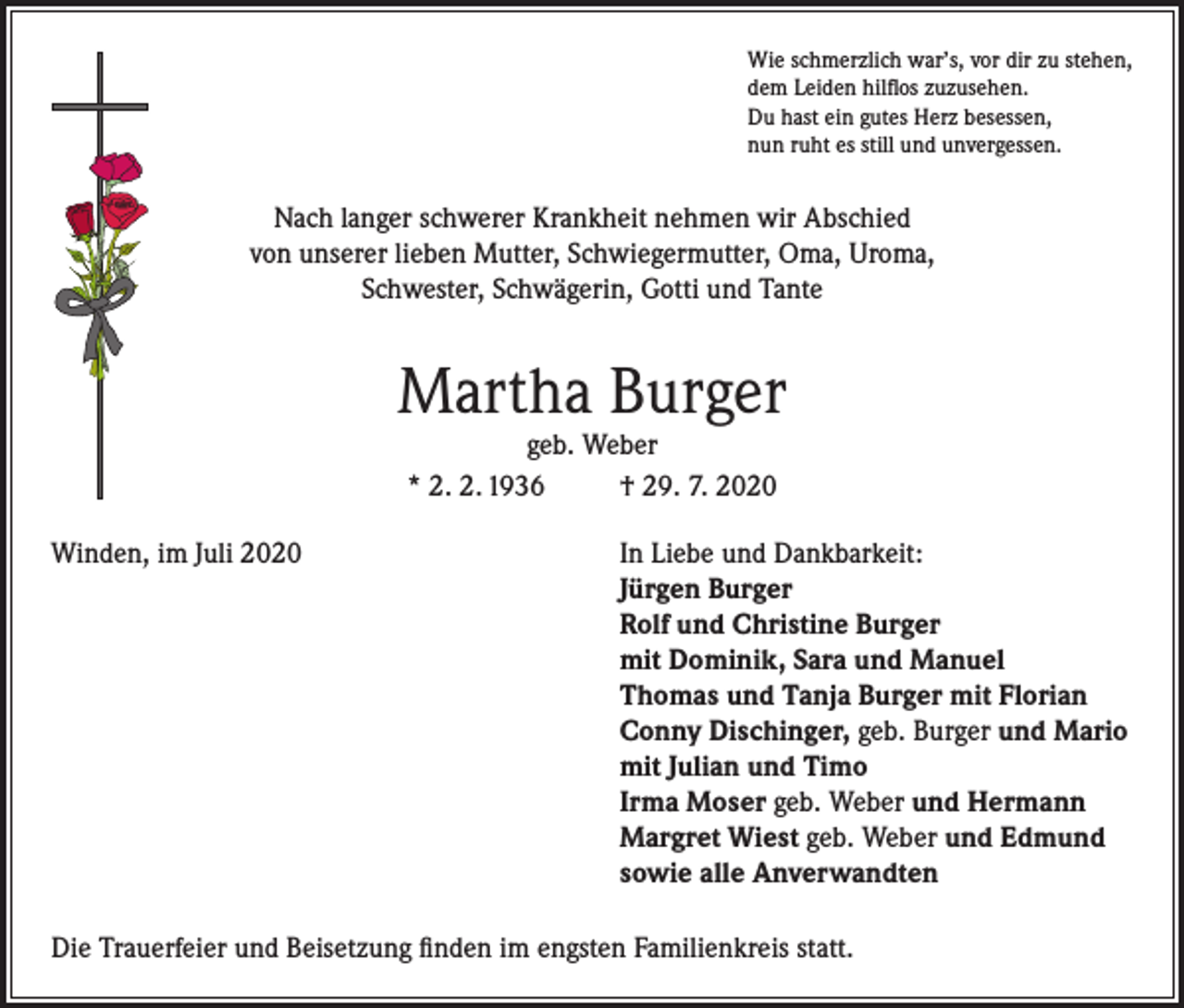 <p>Wie schmerzlich war’s, vor dir zu stehen,<br />dem Leiden hilflos zuzusehen.<br />Du hast ein gutes Herz besessen,<br />nun ruht es still und unvergessen.</p><p>Nach langer schwerer Krankheit nehmen wir Abschied<br />von unserer lieben Mutter, Schwiegermutter, Oma, Uroma,<br />Schwester, Schwägerin, Gotti und Tante</p><p>Martha Burger<br />geb. Weber<br />* 2. 2. 1936<br />† 29. 7. 2020</p><p>Winden, im Juli 2020 In Liebe und Dankbarkeit:<br />Jürgen Burger<br />Rolf und Christine Burger<br />mit Dominik, Sara und Manuel<br />Thomas und Tanja Burger mit Florian<br />Conny Dischinger, geb. Burger und Mario<br />mit Julian und Timo<br />Irma Moser geb. Weber und Hermann<br />Margret Wiest geb. Weber und Edmund<br />sowie alle Anverwandten<br />Die Trauerfeier und Beisetzung finden im engsten Familienkreis statt.</p>