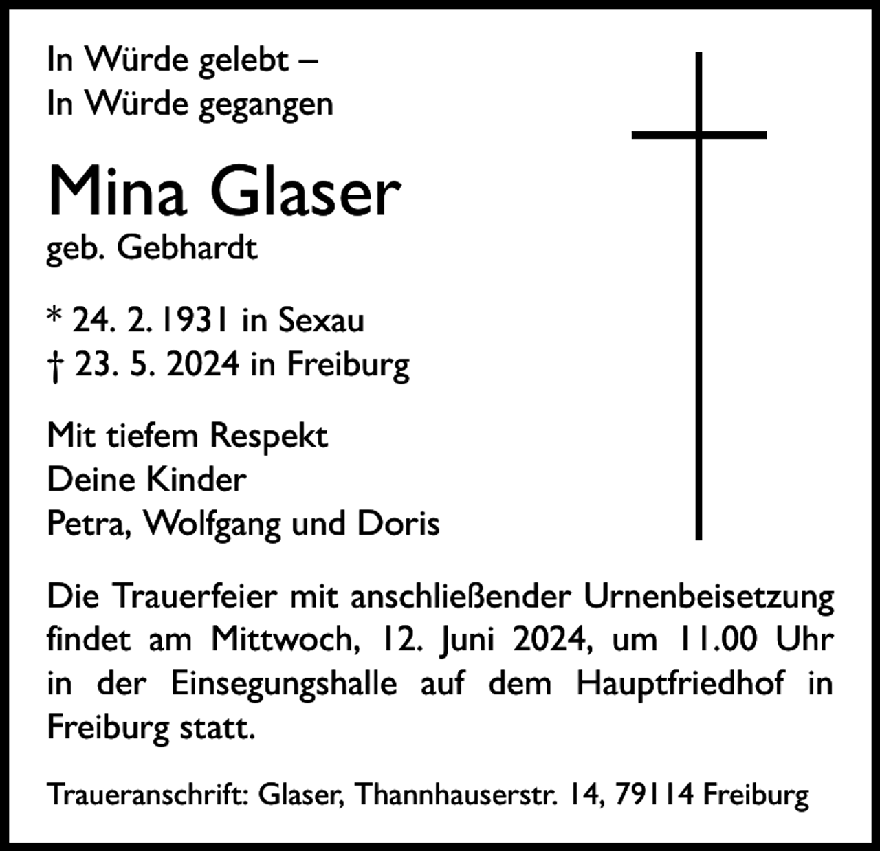 <p>In Würde gelebt –<br />In Würde gegangen</p><p>Mina Glaser<br />geb. Gebhardt</p><p>* 24. 2. 1931 in Sexau<br />† 23. 5. 2024 in Freiburg<br />Mit tiefem Respekt<br />Deine Kinder<br />Petra, Wolfgang und Doris<br />Die Trauerfeier mit anschließender Urnenbeisetzung<br />findet am Mittwoch, 12. Juni 2024, um 11.00 Uhr<br />in der Einsegungshalle auf dem Hauptfriedhof in<br />Freiburg statt.<br />Traueranschrift: Glaser, Thannhauserstr. 14, 79114 Freiburg</p>