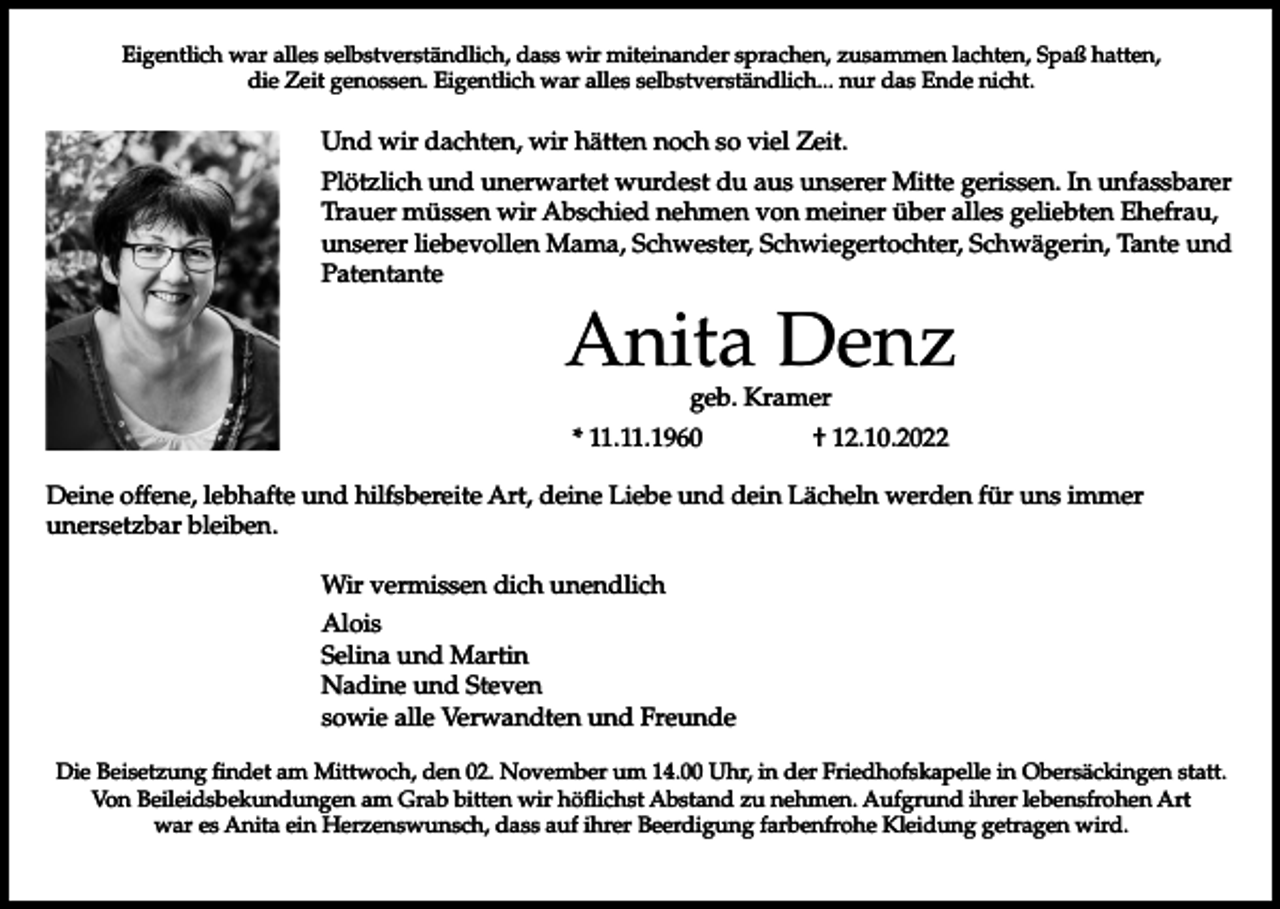 <p>Eigentlich war alles selbstverständlich, dass wir miteinander sprachen, zusammen lachten, Spaß hatten,<br />die Zeit genossen. Eigentlich war alles selbstverständlich... nur das Ende nicht.</p><p>Und wir dachten, wir hätten noch so viel Zeit.<br />Plötzlich und unerwartet wurdest du aus unserer Mitte gerissen. In unfassbarer<br />Trauer müssen wir Abschied nehmen von meiner über alles geliebten Ehefrau,<br />unserer liebevollen Mama, Schwester, Schwiegertochter, Schwägerin, Tante und<br />Patentante</p><p>Anita Denz<br />geb. Kramer</p><p>* 11.11.1960</p><p>† 12.10.2022</p><p>Deine offene, lebhafte und hilfsbereite Art, deine Liebe und dein Lächeln werden für uns immer<br />unersetzbar bleiben.<br />Wir vermissen dich unendlich<br />Alois<br />Selina und Martin<br />Nadine und Steven<br />sowie alle Verwandten und Freunde<br />Die Beisetzung findet am Mittwoch, den 02. November um 14.00 Uhr, in der Friedhofskapelle in Obersäckingen statt.<br />Von Beileidsbekundungen am Grab bitten wir höflichst Abstand zu nehmen. Aufgrund ihrer lebensfrohen Art<br />war es Anita ein Herzenswunsch, dass auf ihrer Beerdigung farbenfrohe Kleidung getragen wird.</p>