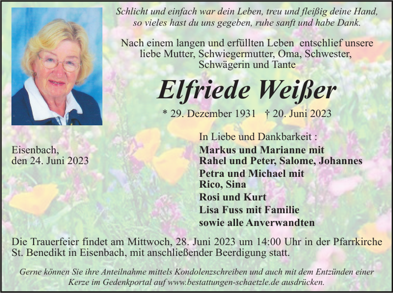 <p>Schlicht und einfach war dein Leben, treu und fleißig deine Hand,<br />so vieles hast du uns gegeben, ruhe sanft und habe Dank.</p><p>Nach einem langen und erfüllten Leben entschlief unsere<br />liebe Mutter, Schwiegermutter, Oma, Schwester,<br />Schwägerin und Tante</p><p>Elfriede Weißer<br />* 29. Dezember 1931 † 20. Juni 2023<br />Eisenbach,<br />den 24. Juni 2023</p><p>In Liebe und Dankbarkeit :<br />Markus und Marianne mit<br />Rahel und Peter, Salome, Johannes<br />Petra und Michael mit<br />Rico, Sina<br />Rosi und Kurt<br />Lisa Fuss mit Familie<br />sowie alle Anverwandten</p><p>Die Trauerfeier findet am Mittwoch, 28. Juni 2023 um 14:00 Uhr in der Pfarrkirche<br />St. Benedikt in Eisenbach, mit anschließender Beerdigung statt.<br />Gerne können Sie ihre Anteilnahme mittels Kondolenzschreiben und auch mit dem Entzünden einer<br />Kerze im Gedenkportal auf www.bestattungen-schaetzle.de ausdrücken.</p>