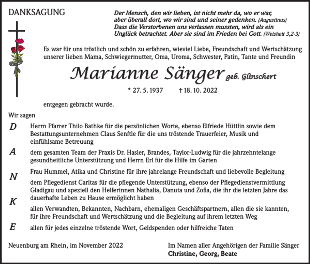 <p>DANKSAGUNG</p><p>Der Mensch, den wir lieben, ist nicht mehr da, wo er war,</p><p>aber überall dort, wo wir sind und seiner gedenken. (Augustinus)<br />Dass die Verstorbenen uns verlassen mussten, wird als ein<br />Unglück betrachtet. Aber sie sind im Frieden bei Gott. (Weisheit 3,2-3)</p><p>Es war für uns tröstlich und schön zu erfahren, wieviel Liebe, Freundschaft und Wertschätzung<br />unserer lieben Mama, Schwiegermutter, Oma, Uroma, Schwester, Patin, Tante und Freundin</p><p>Marianne Sänger</p><p>geb. Glinschert</p><p>* 27. 5. 1937 † 18. 10. 2022<br />entgegen gebracht wurde.<br />Wir sagen</p><p>D</p><p>Herrn Pfarrer Thilo Bathke für die persönlichen Worte, ebenso Elfriede Hüttlin sowie dem<br />Bestattungsunternehmen Claus Senftle für die uns tröstende Trauerfeier, Musik und<br />einfühlsame Betreuung</p><p>A</p><p>dem gesamten Team der Praxis Dr. Hasler, Brandes, Taylor-Ludwig für die jahrzehntelange<br />gesundheitliche Unterstützung und Herrn Erl für die Hilfe im Garten</p><p>N<br />K<br />E</p><p>Frau Hummel, Atika und Christine für ihre jahrelange Freundschaft und liebevolle Begleitung<br />dem Pflegedienst Caritas für die pflegende Unterstützung, ebenso der Pflegedienstvermittlung<br />Gladigau und speziell den Helferinnen Nathalia, Danuta und Zofia, die ihr die letzten Jahre das<br />dauerhafte Leben zu Hause ermöglicht haben<br />allen Verwandten, Bekannten, Nachbarn, ehemaligen Geschäftspartnern, allen die sie kannten,<br />für ihre Freundschaft und Wertschätzung und die Begleitung auf ihrem letzten Weg<br />allen für jedes einzelne tröstende Wort, Geldspenden oder hilfreiche Taten</p><p>Neuenburg am Rhein, im November 2022</p><p>I m Namen aller Angehörigen der Familie Sänger<br />Christine, Georg, Beate</p>