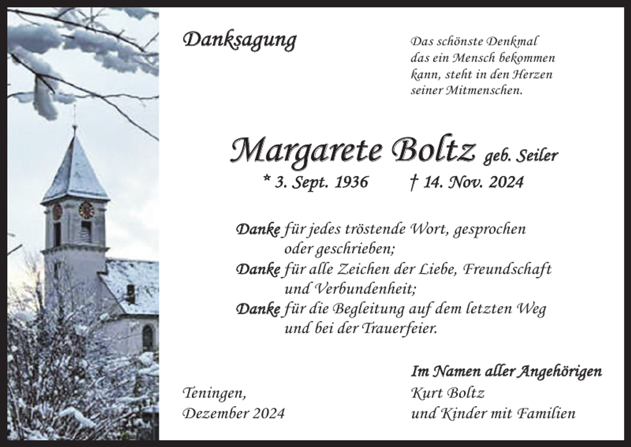 <p>Danksagung</p><p>as schönste Denkmal<br />D<br />das ein Mensch bekommen<br />kann, steht in den Herzen<br />seiner Mitmenschen.</p><p>Margarete Boltz geb. Seiler<br />* 3. Sept. 1936 † 14. Nov. 2024</p><p>Danke für jedes tröstende Wort, gesprochen<br />oder geschrieben;<br />Danke für alle Zeichen der Liebe, Freundschaft<br />und Verbundenheit;<br />Danke f ür die Begleitung auf dem letzten Weg<br />und bei der Trauerfeier.</p><p>Teningen,<br />Dezember 2024</p><p>Im Namen aller Angehörigen<br />Kurt Boltz<br />und Kinder mit Familien</p>