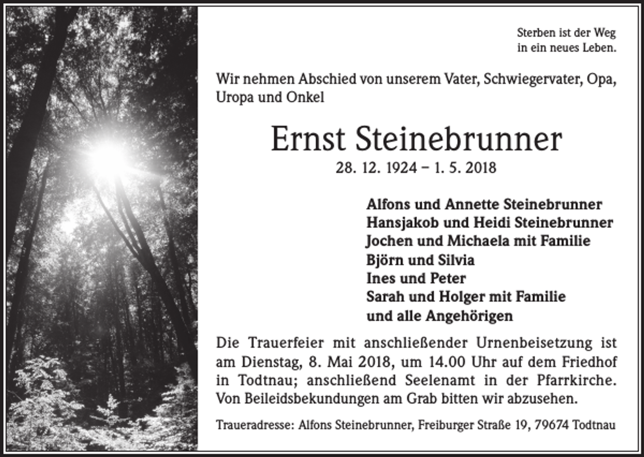 <p>Sterben ist der Weg<br />in ein neues Leben.</p><p>Wir nehmen Abschied von unserem Vater, Schwiegervater, Opa,<br />Uropa und Onkel</p><p>Ernst Steinebrunner<br />28. 12. 1924 – 1. 5. 2018</p><p>Alfons und Annette Steinebrunner<br />Hansjakob und Heidi Steinebrunner<br />Jochen und Michaela mit Familie<br />Björn und Silvia<br />Ines und Peter<br />Sarah und Holger mit Familie<br />und alle Angehörigen<br />Die Trauerfeier mit anschließender Urnenbeisetzung ist<br />am Dienstag, 8. Mai 2018, um 14.00 Uhr auf dem Friedhof<br />in Todtnau; anschließend Seelenamt in der Pfarrkirche.<br />Von Beileidsbekundungen am Grab bitten wir abzusehen.<br />Traueradresse: Alfons Steinebrunner, Freiburger Straße 19, 79674 Todtnau</p>