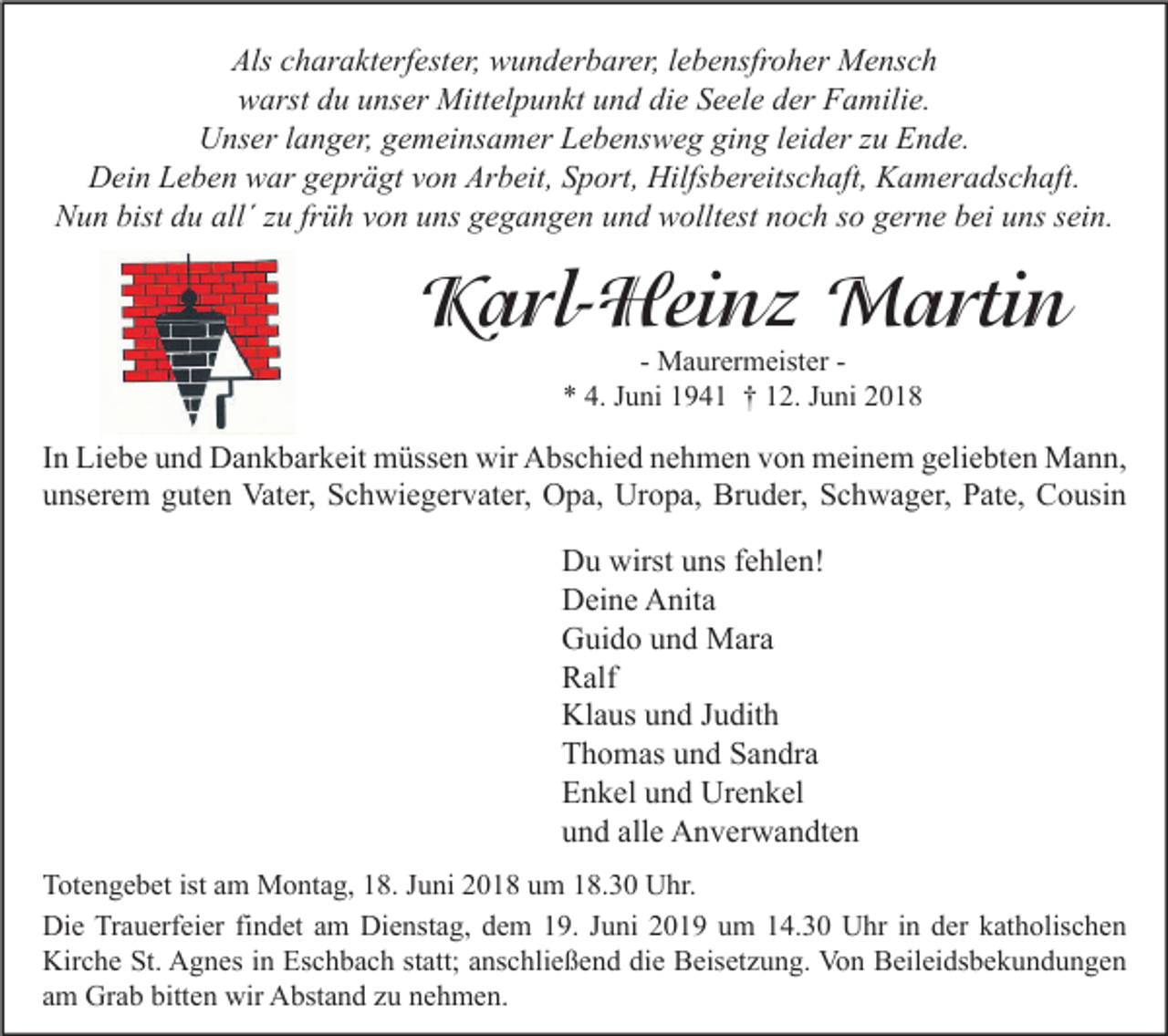 <p>Als ccharakterfester,<br />Als<br />h ar a kt erf est er, wunderbarer,<br />w u n d er b ar er, l lebensfroher<br />e b e nsfr o h er Mensch<br />M e ns c h<br />warst<br />w arst ddu<br />u uunser<br />ns er Mittelpunkt<br />Mitt el p u n kt uund<br />n d didie<br />e SSeele<br />e el e dder<br />er FFamilie.<br />a mili e.<br />U ns er l langer,<br />a n g er, ggemeinsamer<br />e m ei ns a m er LLebensweg<br />e b e ns w e g giging<br />n g l ei<br />d er z zu<br />u EEnde.<br />n d e.<br />Unser<br />leider<br />Dein<br />Arbeit,<br />Hilfsbereitschaft,<br />D ei n LLeben<br />e b e n wwar<br />ar ggeprägt<br />e pr ä gt vvon<br />o n Ar<br />b eit, SSport,<br />p ort, Hilfs<br />b er eits c h aft, KKameradschaft.<br />a m er a ds c h aft.<br />NNun<br />u n bist<br />u all´<br />u frfrüh<br />ü h vvon<br />o n uuns<br />ns ggegangen<br />e g a n g e n uund<br />n d wwolltest<br />ollt est nnoch<br />o c h sso<br />o ggerne<br />er n e bbei<br />ei uuns<br />ns ssein.<br />ei n.<br />bist ddu<br />all´zzu</p><p>KKarl-Heinz<br />a rl- Hei n z Martin<br />M a rti n<br />- Maurermeister<br />M a ur er m eist er ** 4.<br />4. JJuni<br />u ni 11941<br />9 4 1 †† 112.<br />2. JJuni<br />u ni 22</p><p>I n Liebe<br />In<br />Li e b e und<br />u n d Dankbarkeit<br />D a n k b ar k eit müssen<br />m üss e n wir<br />wir Abschied<br />A bs c hi e d nehmen<br />n e h m e n von<br />v o n meinem<br />m ei n e m geliebten<br />g eli e bt e n Mann,<br />M a n n,<br />uunserem<br />ns er e m gguten<br />ut e n Vater,<br />Vat er, Schwiegervater,<br />S c h wi e g er v at er, Opa,<br />O p a, Uropa,<br />Ur o p a, Bruder,<br />Br u d er, Schwager,<br />S c h w a g er, PPate,<br />at e, Cousin<br />C o usi n</p><p>D u wirst<br />Du<br />wirstuuns<br />ns f fehlen!<br />e hl e n!<br />DDeine<br />ei n e AAnita<br />nit a<br />GGuido<br />ui d o uund<br />n d Mara<br />M ar a<br />RRalf<br />alf<br />Klaus<br />Kl<br />a us uund<br />n d J Judith<br />u dit h<br />TThomas<br />h o m as uund<br />n d SSandra<br />a n dr a<br />EEnkel<br />n k el uund<br />n d Urenkel<br />Ur e n k el<br />alle<br />uund<br />n d all<br />e Anverwandten<br />A n v er w a n dt e n<br />T ot e n g e b et ist<br />Totengebet<br />ist aam<br />m Montag,<br />M o nt a g, 118.<br />8. JJuni<br />u ni 22018<br />0 1 8 uum<br />m 118.30<br />8. 3 0 Uhr.<br />U hr.<br />Die<br />Di<br />e TrTrauerfeier<br />a u erf ei er fifindet<br />n d et aam<br />m Di<br />Dienstag,<br />e nst a g, ddem<br />e m 119.<br />9. J Juni<br />u ni 22019<br />0 1 9 uum<br />m 114.30<br />4. 3 0 UUhr<br />hr i nin dder<br />er kkatholischen<br />at h olis c h e n<br />Kirche<br />Kir<br />c h e St.<br />St. AAgnes<br />g n es i in<br />n Es<br />Eschbach<br />c h b a c h ststatt;<br />att; aanschließend<br />ns c hli e ß e n d didie<br />e BBeisetzung.<br />eis et z u n g. Vo<br />Von<br />n BBeileidsbekundungen<br />eil ei ds b e k u n d u n g e n<br />aamm Grab<br />Gr a b bitten<br />bitt e n wir<br />wir Abstand<br />A bst a n d zzuu nehmen.<br />n e h m e n.</p>