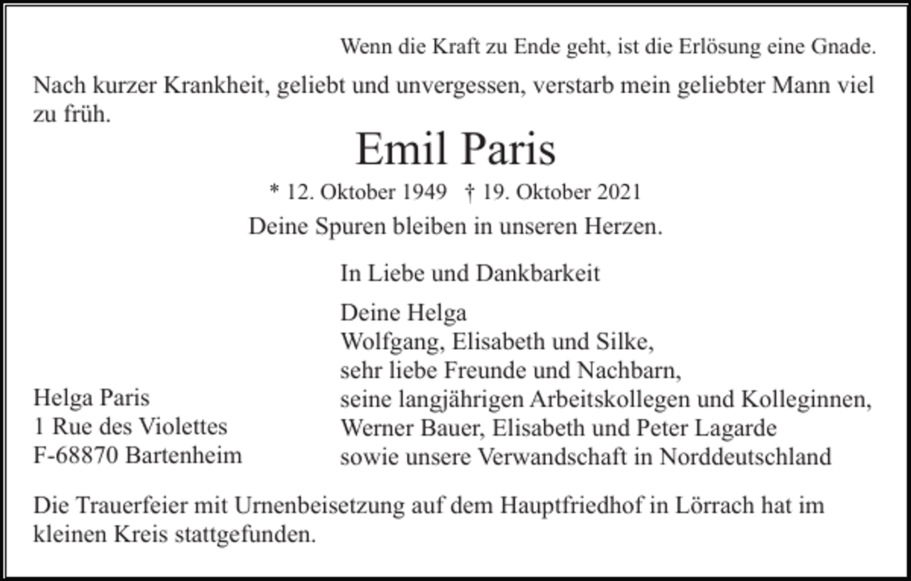 <p>Wenn die Kraft zu Ende geht, ist die Erlösung eine Gnade.</p><p>Nach kurzer Krankheit, geliebt und unvergessen, verstarb mein geliebter Mann viel<br />zu früh.</p><p>Emil Paris<br />* 12. Oktober 1949 † 19. Oktober 2021</p><p>Deine Spuren bleiben in unseren Herzen.<br />In Liebe und Dankbarkeit</p><p>Helga Paris<br />1 Rue des Violettes<br />F-68870 Bartenheim</p><p>Deine Helga<br />Wolfgang, Elisabeth und Silke,<br />sehr liebe Freunde und Nachbarn,<br />seine langjährigen Arbeitskollegen und Kolleginnen,<br />Werner Bauer, Elisabeth und Peter Lagarde<br />sowie unsere Verwandschaft in Norddeutschland</p><p>Die Trauerfeier mit Urnenbeisetzung auf dem Hauptfriedhof in Lörrach hat im<br />kleinen Kreis stattgefunden.</p>