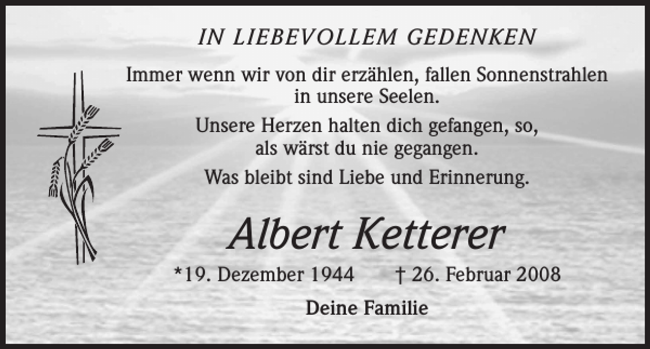 <p>IN LIEBEVOLLEM GEDENKEN<br />Immer wenn wir von dir erzählen, fallen Sonnenstrahlen<br />in unsere Seelen.<br />Unsere Herzen halten dich gefangen, so,<br />als wärst du nie gegangen.<br />Was bleibt sind Liebe und Erinnerung.</p><p>Albert Ketterer<br />*19. Dezember 1944 † 26. Februar 2008<br />Deine Familie</p>